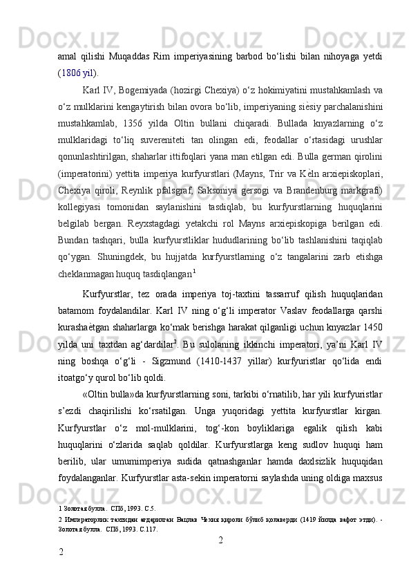 amal   qilishi   Muqaddas   Rim   imperiyasining   barbod   bo‘lishi   bilan   nihoyaga   yetdi
( 1806   yil ) . 
Karl IV, Bogemiyada (hozirgi Chexiya) o‘z hokimiyatini mustahkamlash va
o‘z mulklarini kengaytirish bilan ovora bo‘lib, imperiyaning si ѐ* siy parchalanishini
mustahkamlab,   1356   yilda   Oltin   bullani   chiqaradi.   Bullada   knyazlarning   o‘z
mulklaridagi   to‘liq   suvereniteti   tan   olingan   edi,   feodallar   o‘rtasidagi   urushlar
qonunlashtirilgan, shaharlar ittifoqlari yana man etilgan edi. Bulla german qirolini
(imperatorini)   yettita   imperiya   kurfyurstlari   (Mayns,   Trir   va   K ѐ
* ln   arxiepiskoplari,
Chexiya   qiroli,   Reynlik   pfalsgraf,   Saksoniya   gersogi   va   Brandenburg   markgrafi)
kollegiyasi   tomonidan   saylanishini   tasdiqlab,   bu   kurfyurstlarning   huquqlarini
belgilab   bergan.   Reyxstagdagi   yetakchi   rol   Mayns   arxiepiskopiga   berilgan   edi.
Bundan   tashqari,   bulla   kurfyurstliklar   hududlarining   bo‘lib   tashlanishini   taqiqlab
qo‘ygan.   Shuningdek,   bu   hujjatda   kurfyurstlarning   o‘z   tangalarini   zarb   etishga
cheklanmagan huquq tasdiqlangan   1
 
Kurfyurstlar,   tez   orada   imperiya   toj-taxtini   tassarruf   qilish   huquqlaridan
batamom   foydalandilar.   Karl   IV   ning   o‘g‘li   imperator   Vaslav   feodallarga   qarshi
kurasha ѐ	
* tgan shaharlarga ko‘mak berishga harakat qilganligi uchun knyazlar 1450
yilda   uni   taxtdan   ag‘dardilar 2
.   Bu   sulolaning   ikkinchi   imperatori,   ya’ni   Karl   IV
ning   boshqa   o‘g‘li   -   Sigzmund   (1410-1437   yillar)   kurfyuristlar   qo‘lida   endi
itoatgo‘y qurol bo‘lib qoldi. 
«Oltin bulla»da kurfyurstlarning soni, tarkibi o‘rnatilib, har yili kurfyuristlar
s’ezdi   chaqirilishi   ko‘rsatilgan.   Unga   yuqoridagi   yettita   kurfyurstlar   kirgan.
Kurfyurstlar   o‘z   mol-mulklarini,   tog‘-kon   boyliklariga   egalik   qilish   kabi
huquqlarini   o‘zlarida   saqlab   qoldilar.   Kurfyurstlarga   keng   sudlov   huquqi   ham
berilib,   ular   umumimperiya   sudida   qatnashganlar   hamda   daxlsizlik   huquqidan
foydalanganlar. Kurfyurstlar asta-sekin imperatorni saylashda uning oldiga maxsus
1  Золотая булла.  СПб, 1993. С.5.  
2   Имп	
ѐраторлик   тахтидан   ағдарилган   Вацлав   Ч	ѐхия   қироли   бўлиб   қолав	ѐрди   (1419   йилда   вафот   этди).   -
Золотая булла.  СПб, 1993. С.117. 
2
2     