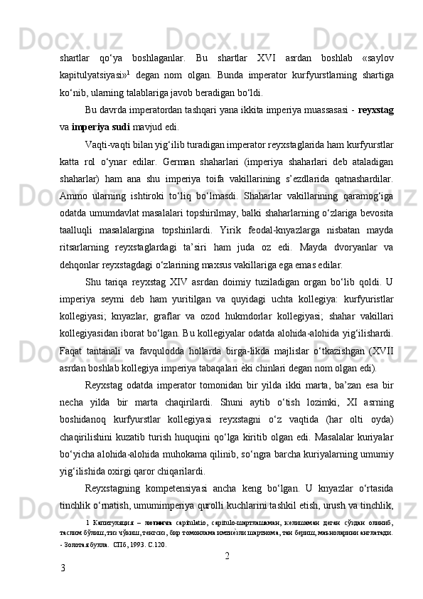 shartlar   qo‘ya   boshlaganlar.   Bu   shartlar   XVI   asrdan   boshlab   «saylov
kapitulyatsiyasi» 1
  degan   nom   olgan.   Bunda   imperator   kurfyurstlarning   shartiga
ko‘nib, ularning talablariga javob beradigan bo‘ldi. 
Bu davrda imperatordan tashqari yana ikkita imperiya muassasasi -  reyxstag
va  imperiya sudi  mavjud edi. 
Vaqti-vaqti bilan yig‘ilib turadigan imperator reyxstaglarida ham kurfyurstlar
katta   rol   o‘ynar   edilar.   German   shaharlari   (imperiya   shaharlari   deb   ataladigan
shaharlar)   ham   ana   shu   imperiya   toifa   vakillarining   s’ezdlarida   qatnashardilar.
Ammo   ularning   ishtiroki   to‘liq   bo‘lmasdi.   Shaharlar   vakillarining   qaramog‘iga
odatda umumdavlat masalalari topshirilmay, balki shaharlarning o‘zlariga bevosita
taalluqli   masalalargina   topshirilardi.   Yirik   feodal-knyazlarga   nisbatan   mayda
ritsarlarning   reyxstaglardagi   ta’siri   ham   juda   oz   edi.   Mayda   dvoryanlar   va
dehqonlar reyxstagdagi o‘zlarining maxsus vakillariga ega emas edilar. 
Shu   tariqa   reyxstag   XIV   asrdan   doimiy   tuziladigan   organ   bo‘lib   qoldi.   U
imperiya   seymi   deb   ham   yuritilgan   va   quyidagi   uchta   kollegiya:   kurfyuristlar
kollegiyasi;   knyazlar,   graflar   va   ozod   hukmdorlar   kollegiyasi;   shahar   vakillari
kollegiyasidan iborat bo‘lgan. Bu kollegiyalar odatda alohida-alohida yig‘ilishardi.
Faqat   tantanali   va   favqulodda   hollarda   birga-likda   majlislar   o‘tkazishgan   (XVII
asrdan boshlab kollegiya imperiya tabaqalari  ѐ* ki chinlari degan nom olgan edi). 
Reyxstag   odatda   imperator   tomonidan   bir   yilda   ikki   marta,   ba’zan   esa   bir
necha   yilda   bir   marta   chaqirilardi.   Shuni   aytib   o‘tish   lozimki,   XI   asrning
boshidanoq   kurfyurstlar   kollegiyasi   reyxstagni   o‘z   vaqtida   (har   olti   oyda)
chaqirilishini   kuzatib   turish   huquqini   qo‘lga   kiritib   olgan   edi.   Masalalar   kuriyalar
bo‘yicha alohida-alohida muhokama qilinib, so‘ngra barcha kuriyalarning umumiy
yig‘ilishida oxirgi qaror chiqarilardi. 
Reyxstagning   kompetensiyasi   ancha   keng   bo‘lgan.   U   knyazlar   o‘rtasida
tinchlik o‘rnatish, umumimperiya qurolli kuchlarini tashkil etish, urush va tinchlik,
1   Капитуляция   –   лотинча   capitulatio,   capitulo-шартлашаман,   к	
ѐлишаман   д	ѐган   сўздан   олиниб,
таслим бўлиш, тиз чўкиш, т	
ѐнгсиз, бир томонлама имти	ѐ*зли шартнома, тан б	ѐриш, маъноларини англатади.
- Золотая булла.  СПб, 1993. С.120 . 
2
3     