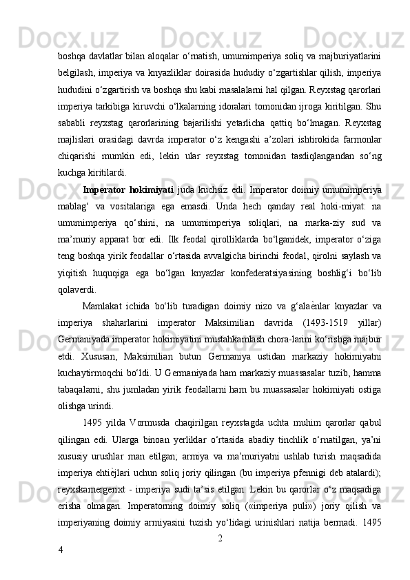 boshqa davlatlar  bilan aloqalar  o‘rnatish, umumimperiya soliq va majburiyatlarini
belgilash, imperiya va knyazliklar doirasida hududiy o‘zgartishlar qilish, imperiya
hududini o‘zgartirish va boshqa shu kabi masalalarni hal qilgan. Reyxstag qarorlari
imperiya tarkibiga kiruvchi o‘lkalarning idoralari  tomonidan ijroga kiritilgan. Shu
sababli   reyxstag   qarorlarining   bajarilishi   yetarlicha   qattiq   bo‘lmagan.   Reyxstag
majlislari   orasidagi   davrda   imperator   o‘z   kengashi   a’zolari   ishtirokida   farmonlar
chiqarishi   mumkin   edi,   lekin   ular   reyxstag   tomonidan   tasdiqlangandan   so‘ng
kuchga kiritilardi. 
Imperator   hokimiyati   juda   kuchsiz   edi.   Imperator   doimiy   umumimperiya
mablag‘   va   vositalariga   ega   emasdi.   Unda   hech   qanday   real   hoki-miyat:   na
umumimperiya   qo‘shini,   na   umumimperiya   soliqlari,   na   marka-ziy   sud   va
ma’muriy   apparat   bor   edi.   Ilk   feodal   qirolliklarda   bo‘lganidek,   imperator   o‘ziga
teng boshqa yirik feodallar o‘rtasida avvalgicha birinchi feodal, qirolni saylash va
yiqitish   huquqiga   ega   bo‘lgan   knyazlar   konfederatsiyasining   boshlig‘i   bo‘lib
qolaverdi. 
Mamlakat   ichida   bo‘lib   turadigan   doimiy   nizo   va   g‘ala ѐ* nlar   knyazlar   va
imperiya   shaharlarini   imperator   Maksimilian   davrida   (1493-1519   yillar)
Germaniyada imperator hokimiyatini mustahkamlash chora-larini ko‘rishga majbur
etdi.   Xususan,   Maksimilian   butun   Germaniya   ustidan   markaziy   hokimiyatni
kuchaytirmoqchi bo‘ldi. U Germaniyada ham markaziy muassasalar tuzib, hamma
tabaqalarni,  shu   jumladan   yirik   feodallarni   ham   bu   muassasalar   hokimiyati   ostiga
olishga urindi. 
1495   yilda   Vormusda   chaqirilgan   reyxstagda   uchta   muhim   qarorlar   qabul
qilingan   edi.   Ularga   binoan   yerliklar   o‘rtasida   abadiy   tinchlik   o‘rnatilgan,   ya’ni
xususiy   urushlar   man   etilgan;   armiya   va   ma’muriyatni   ushlab   turish   maqsadida
imperiya   ehti ѐ	
* jlari   uchun  soliq   joriy  qilingan   (bu   imperiya   pfennigi   deb   atalardi);
reyxskamergerixt   -   imperiya   sudi   ta’sis   etilgan.   Lekin   bu   qarorlar   o‘z   maqsadiga
erisha   olmagan.   Imperatorning   doimiy   soliq   («imperiya   puli»)   joriy   qilish   va
imperiyaning   doimiy   armiyasini   tuzish   yo‘lidagi   urinishlari   natija   bermadi.   1495
2
4     