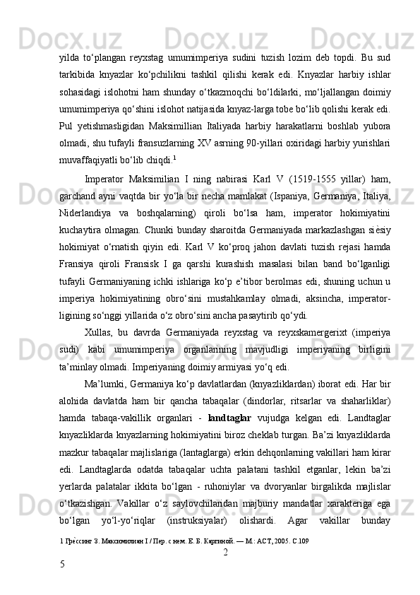 yilda   to‘plangan   reyxstag   umumimperiya   sudini   tuzish   lozim   deb   topdi.   Bu   sud
tarkibida   knyazlar   ko‘pchilikni   tashkil   qilishi   kerak   edi.   Knyazlar   harbiy   ishlar
sohasidagi  islohotni  ham  shunday o‘tkazmoqchi  bo‘ldilarki, mo‘ljallangan doimiy
umumimperiya qo‘shini islohot natijasida knyaz-larga tobe bo‘lib qolishi kerak edi.
Pul   yetishmasligidan   Maksimillian   Italiyada   harbiy   harakatlarni   boshlab   yubora
olmadi, shu tufayli fransuzlarning XV asrning 90-yillari oxiridagi harbiy yurishlari
muvaffaqiyatli bo‘lib chiqdi. 1
 
Imperator   Maksimilian   I   ning   nabirasi   Karl   V   (1519-1555   yillar)   ham,
garchand ayni  vaqtda bir  yo‘la bir  necha mamlakat  (Ispaniya, Germaniya, Italiya,
Niderlandiya   va   boshqalarning)   qiroli   bo‘lsa   ham,   imperator   hokimiyatini
kuchaytira olmagan. Chunki  bunday sharoitda Germaniyada markazlashgan  si ѐ* siy
hokimiyat   o‘rnatish   qiyin   edi.   Karl   V   ko‘proq   jahon   davlati   tuzish   rejasi   hamda
Fransiya   qiroli   Fransisk   I   ga   qarshi   kurashish   masalasi   bilan   band   bo‘lganligi
tufayli   Germaniyaning ichki   ishlariga ko‘p e’tibor  berolmas  edi, shuning  uchun  u
imperiya   hokimiyatining   obro‘sini   mustahkamlay   olmadi,   aksincha,   imperator-
ligining so‘nggi yillarida o‘z obro‘sini ancha pasaytirib qo‘ydi. 
Xullas,   bu   davrda   Germaniyada   reyxstag   va   reyxskamergerixt   (imperiya
sudi)   kabi   umumimperiya   organlarining   mavjudligi   imperiyaning   birligini
ta’minlay olmadi. Imperiyaning doimiy armiyasi yo‘q edi. 
Ma’lumki, Germaniya ko‘p davlatlardan (knyazliklardan) iborat edi. Har bir
alohida   davlatda   ham   bir   qancha   tabaqalar   (dindorlar,   ritsarlar   va   shaharliklar)
hamda   tabaqa-vakillik   organlari   -   landtaglar   vujudga   kelgan   edi.   Landtaglar
knyazliklarda knyazlarning hokimiyatini biroz cheklab turgan. Ba’zi knyazliklarda
mazkur tabaqalar majlislariga (lantaglarga) erkin dehqonlarning vakillari ham kirar
edi.   Landtaglarda   odatda   tabaqalar   uchta   palatani   tashkil   etganlar,   lekin   ba’zi
yerlarda   palatalar   ikkita   bo‘lgan   -   ruhoniylar   va   dvoryanlar   birgalikda   majlislar
o‘tkazishgan.   Vakillar   o‘z   saylovchilaridan   majburiy   mandatlar   xarakteriga   ega
bo‘lgan   yo‘l-yo‘riqlar   (instruksiyalar)   olishardi.   Agar   vakillar   bunday
1  Гр	
ѐ*ссинг З. Максимилиан I / П	ѐр. с н	ѐм. Е. Б. Каргиной. — М.: АСТ, 2005. С.109 
2
5     