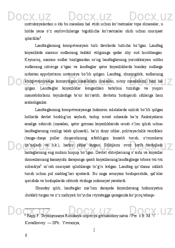 instruksiyalardan u   ѐ* ki bu masalani hal etish uchun ko‘rsatmalar topa olmasalar, u
holda   yana   o‘z   saylovchilariga   tegishlicha   ko‘rsatmalar   olish   uchun   murojaat
qilardilar 1
. 
Landtaglarning   kompetensiyasi   turli   davrlarda   turlicha   bo‘lgan.   Landtag
knyazlikda   maxsus   sudlarning   tashkil   etilguniga   qadar   oliy   sud   hisoblangan.
Keyinroq,   maxsus   sudlar   tuzilganidan   so‘ng   landtaglarning   yurisdiksiyasi   ushbu
sudlarning   ixti ѐ	
* riga   o‘tgan   va   landtaglar   qator   knyazliklarda   bunday   sudlarga
nisbatan   appelyatsion   instansiya   bo‘lib   qolgan.   Landtag,   shuningdek,   sudlarning
kompetensiyasiga   kirmaydigan   masalalarni   (masalan,   si ѐ	
* siy   masalalarni)   ham   hal
qilgan.   Landtaglar   knyazliklar   kengashlari   tarkibini   tuzishga   va   yuqori
mansabdorlarni   tayinlashga   ta’sir   ko‘rsatib,   davlatni   boshqarish   ishlariga   ham
aralashganlar. 
Landtaglarning kompetensiyasiga hukmron sulolalarda uzilish bo‘lib qolgan
hollarda   davlat   boshlig‘ini   saylash,   tashqi   si ѐ	
* sat   sohasida   ba’zi   funksiyalarni
amalga   oshirish   (masalan,   qator   german   knyazliklarida   urush   e’lon   qilish   uchun
landtaglarning   roziligi   talab   qilinardi),   ba’zi   diniy   ishlar,   politsiyachilik   vazifalari
(tanga-chaqa   pullar   chiqarishining   sifatliligini   kuzatib   turish,   o‘rmonlarni
qo‘riqlash   va   h.k.),   harbiy   ishlar   kirgan.   Soliqlarni   ovoz   berib   tasdiqlash
lantaglarning eng muhim huquqi bo‘lgan. Davlat ehti ѐ	
* jlarining o‘sishi va knyazlar
domenlarining kamayishi darajasiga qarab knyazlarning landtaglarga tobora tez-tez
subsidiya 2
  so‘rab   murojaat   qilishlariga   to‘g‘ri   kelgan.   Landtag   qo‘shinni   ushlab
turish   uchun   pul   mablag‘lari   ajratardi.   Bu   unga   armiyani   boshqarishda,   qal’alar
qurishda va boshqalarda ishtirok etishiga imkoniyat yaratardi. 
Shunday   qilib,   landtaglar   ma’lum   darajada   knyazlarning   hokimiyatini
cheklab turgan va o‘z mohiyati bo‘yicha reyxstagga qaraganda ko‘proq tabaqa-
                          
1
 Rapp F. Svya щ ennaya Rimskaya imperiya germanskoy natsii / Per. s fr. M. V. 
Kovalkovoy. — SPb.: Yevraziya, 
2
6     