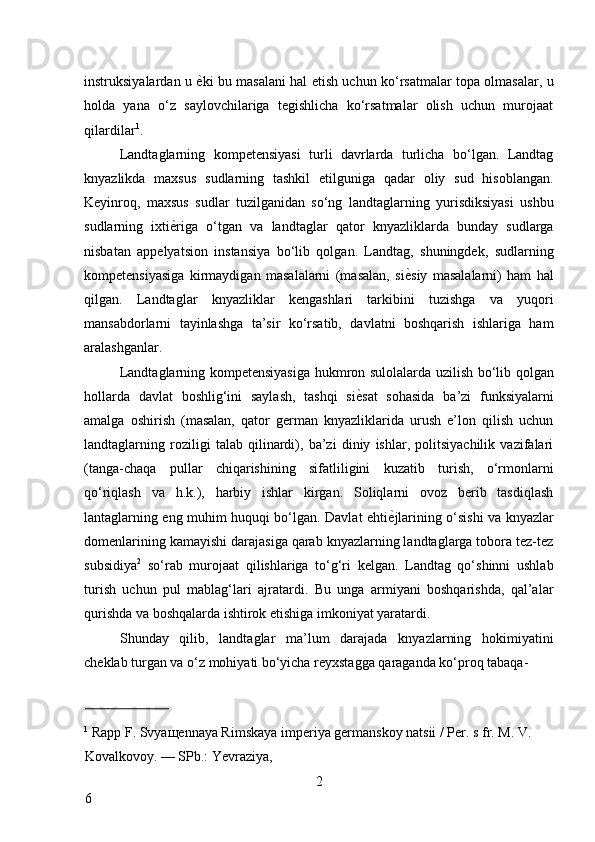 instruksiyalardan u   ѐ* ki bu masalani hal etish uchun ko‘rsatmalar topa olmasalar, u
holda   yana   o‘z   saylovchilariga   tegishlicha   ko‘rsatmalar   olish   uchun   murojaat
qilardilar 1
. 
Landtaglarning   kompetensiyasi   turli   davrlarda   turlicha   bo‘lgan.   Landtag
knyazlikda   maxsus   sudlarning   tashkil   etilguniga   qadar   oliy   sud   hisoblangan.
Keyinroq,   maxsus   sudlar   tuzilganidan   so‘ng   landtaglarning   yurisdiksiyasi   ushbu
sudlarning   ixti ѐ	
* riga   o‘tgan   va   landtaglar   qator   knyazliklarda   bunday   sudlarga
nisbatan   appelyatsion   instansiya   bo‘lib   qolgan.   Landtag,   shuningdek,   sudlarning
kompetensiyasiga   kirmaydigan   masalalarni   (masalan,   si ѐ	
* siy   masalalarni)   ham   hal
qilgan.   Landtaglar   knyazliklar   kengashlari   tarkibini   tuzishga   va   yuqori
mansabdorlarni   tayinlashga   ta’sir   ko‘rsatib,   davlatni   boshqarish   ishlariga   ham
aralashganlar. 
Landtaglarning kompetensiyasiga hukmron sulolalarda uzilish bo‘lib qolgan
hollarda   davlat   boshlig‘ini   saylash,   tashqi   si ѐ	
* sat   sohasida   ba’zi   funksiyalarni
amalga   oshirish   (masalan,   qator   german   knyazliklarida   urush   e’lon   qilish   uchun
landtaglarning   roziligi   talab   qilinardi),   ba’zi   diniy   ishlar,   politsiyachilik   vazifalari
(tanga-chaqa   pullar   chiqarishining   sifatliligini   kuzatib   turish,   o‘rmonlarni
qo‘riqlash   va   h.k.),   harbiy   ishlar   kirgan.   Soliqlarni   ovoz   berib   tasdiqlash
lantaglarning eng muhim huquqi bo‘lgan. Davlat ehti ѐ	
* jlarining o‘sishi va knyazlar
domenlarining kamayishi darajasiga qarab knyazlarning landtaglarga tobora tez-tez
subsidiya 2
  so‘rab   murojaat   qilishlariga   to‘g‘ri   kelgan.   Landtag   qo‘shinni   ushlab
turish   uchun   pul   mablag‘lari   ajratardi.   Bu   unga   armiyani   boshqarishda,   qal’alar
qurishda va boshqalarda ishtirok etishiga imkoniyat yaratardi. 
Shunday   qilib,   landtaglar   ma’lum   darajada   knyazlarning   hokimiyatini
cheklab turgan va o‘z mohiyati bo‘yicha reyxstagga qaraganda ko‘proq tabaqa-
                          
1
 Rapp F. Svya щ ennaya Rimskaya imperiya germanskoy natsii / Per. s fr. M. V. 
Kovalkovoy. — SPb.: Yevraziya, 
2
6