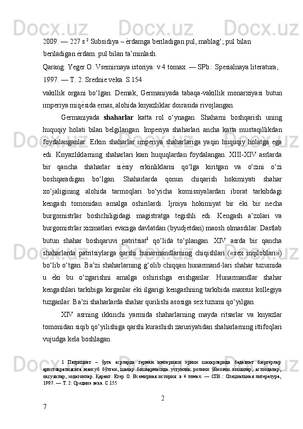 2009. — 227 s  2
 Subsidiya  –   ѐ* rdamga beriladigan pul, mablag‘; pul bilan 
beriladigan  ѐ	
* rdam. pul bilan ta’minlash. 
Qarang: Yeger O. Vsemirnaya istoriya: v 4 tomax. — SPb.: Spesialnaya literatura, 
1997. — T. 2: Srednie veka. S.154 
vakillik   organi   bo‘lgan.   Demak,   Germaniyada   tabaqa-vakillik   monarxiyasi   butun
imperiya miq ѐ
* sida emas, alohida knyazliklar doirasida rivojlangan. 
Germaniyada   shaharlar   katta   rol   o‘ynagan.   Shaharni   boshqarish   uning
huquqiy   holati   bilan   belgilangan.   Imperiya   shaharlari   ancha   katta   mustaqillikdan
foydalanganlar.   Erkin   shaharlar   imperiya   shaharlariga   yaqin   huquqiy   holatga   ega
edi.   Knyazliklarning   shaharlari   kam   huquqlardan   foydalangan.   XIII-XIV   asrlarda
bir   qancha   shaharlar   si ѐ	
* siy   erkinliklarni   qo‘lga   kiritgan   va   o‘zini   o‘zi
boshqaradigan   bo‘lgan.   Shaharlarda   qonun   chiqarish   hokimiyati   shahar
xo‘jaligining   alohida   tarmoqlari   bo‘yicha   komissiyalardan   iborat   tarkibdagi
kengash   tomonidan   amalga   oshirilardi.   Ijroiya   hokimiyat   bir   ѐ	
* ki   bir   necha
burgomistrlar   boshchiligidagi   magistratga   tegishli   edi.   Kengash   a’zolari   va
burgomistrlar xizmatlari evaziga davlatdan (byudjetdan) maosh olmasdilar. Dastlab
butun   shahar   boshqaruvi   patritsiat 1
  qo‘lida   to‘plangan.   XIV   asrda   bir   qancha
shaharlarda   patritsiylarga   qarshi   hunarmandlarning   chiqishlari   («sex   inqiloblari»)
bo‘lib o‘tgan. Ba’zi shaharlarning g‘olib chiqqan hunarmand-lari shahar  tuzumida
u   ѐ	
* ki   bu   o‘zgarishni   amalga   oshirishga   erishganlar.   Hunarmandlar   shahar
kengashlari tarkibiga kirganlar  ѐ	
* ki ilgarigi kengashning tarkibida maxsus kollegiya
tuzganlar. Ba’zi shaharlarda shahar qurilishi asosiga sex tuzumi qo‘yilgan. 
XIV   asrning   ikkinchi   yarmida   shaharlarning   mayda   ritsarlar   va   knyazlar
tomonidan siqib qo‘yilishiga qarshi kurashish zaruriyatidan shaharlarning ittifoqlari
vujudga kela boshlagan. 
 
1   Патрициат   –   ўрта   асрларда   г
ѐрман   имп	ѐрияси   эркин   шаҳарларида   бадавлат   бюрг	ѐрлар
аристократиясига   мансуб   бўлган,   шаҳар   бошқармасида   устунлик   ролини   ўйновчи   кишилар,   аслзодалар,
оқсуяклар,   зодагонлар.   Қаранг:   Ег	
ѐр   О.   Вс	ѐмирная   история:   в   4   томах.   —   СПб.:   Сп	ѐциальная   лит	ѐратура,
1997. — Т. 2: Ср	
ѐдни	ѐ вѐка. С.155  
 
2
7     