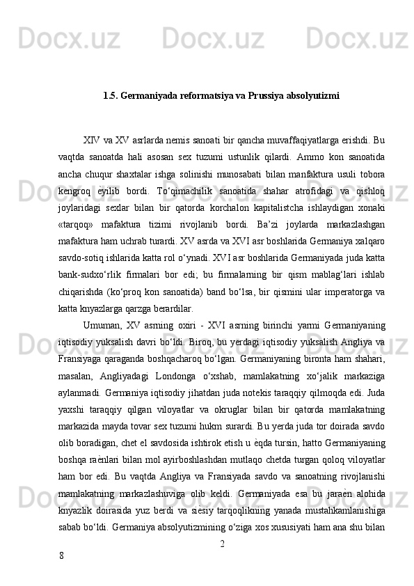 1.5. Germaniyada reformatsiya va Prussiya absolyutizmi 
 
XIV va XV asrlarda nemis sanoati bir qancha muvaffaqiyatlarga erishdi. Bu
vaqtda   sanoatda   hali   asosan   sex   tuzumi   ustunlik   qilardi.   Ammo   kon   sanoatida
ancha   chuqur   shaxtalar   ishga   solinishi   munosabati   bilan   manfaktura   usuli   tobora
kengroq   ѐ* yilib   bordi.   To‘qimachilik   sanoatida   shahar   atrofidagi   va   qishloq
joylaridagi   sexlar   bilan   bir   qatorda   korchalon   kapitalistcha   ishlaydigan   xonaki
«tarqoq»   mafaktura   tizimi   rivojlanib   bordi.   Ba’zi   joylarda   markazlashgan
mafaktura ham uchrab turardi. XV asrda va XVI asr boshlarida Germaniya xalqaro
savdo-sotiq ishlarida katta rol o‘ynadi. XVI asr boshlarida Germaniyada juda katta
bank-sudxo‘rlik   firmalari   bor   edi;   bu   firmalarning   bir   qism   mablag‘lari   ishlab
chiqarishda   (ko‘proq   kon   sanoatida)   band   bo‘lsa,   bir   qismini   ular   imperatorga   va
katta knyazlarga qarzga berardilar. 
Umuman,   XV   asrning   oxiri   -   XVI   asrning   birinchi   yarmi   Germaniyaning
iqtisodiy  yuksalish   davri   bo‘ldi.  Biroq,  bu   yerdagi   iqtisodiy   yuksalish   Angliya   va
Fransiyaga qaraganda boshqacharoq bo‘lgan. Germaniyaning bironta ham shahari,
masalan,   Angliyadagi   Londonga   o‘xshab,   mamlakatning   xo‘jalik   markaziga
aylanmadi. Germaniya iqtisodiy jihatdan juda notekis taraqqiy qilmoqda edi. Juda
yaxshi   taraqqiy   qilgan   viloyatlar   va   okruglar   bilan   bir   qatorda   mamlakatning
markazida mayda tovar sex tuzumi hukm surardi. Bu yerda juda tor doirada savdo
olib boradigan, chet el savdosida ishtirok etish u  ѐ	
* qda tursin, hatto Germaniyaning
boshqa ra ѐ	
* nlari bilan mol ayirboshlashdan  mutlaqo chetda turgan qoloq viloyatlar
ham   bor   edi.   Bu   vaqtda   Angliya   va   Fransiyada   savdo   va   sanoatning   rivojlanishi
mamlakatning   markazlashuviga   olib   keldi.   Germaniyada   esa   bu   jara ѐ	
* n   alohida
knyazlik   doirasida   yuz   berdi   va   si ѐ	
* siy   tarqoqlikning   yanada   mustahkamlanishiga
sabab bo‘ldi. Germaniya absolyutizmining o‘ziga xos xususiyati ham ana shu bilan
2
8