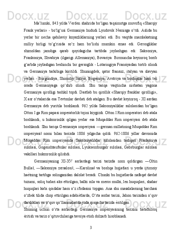 Ma’lumki, 843 yilda Verden shahrida bo‘lgan taqsimotga muvofiq «Sharqiy
Frank   yerlari»   -   bo‘lg‘usi   Germaniya   hududi   Lyudovik   Nemisga   o‘tdi.   Aslida   bu
yerlar   bir   necha   qabilaviy   knyazliklarning   yerlari   edi.   Bu   vaqtda   mamlakatning
milliy   birligi   to‘g‘risida   so‘z   ham   bo‘lishi   mumkin   emas   edi.   Gersogliklar
shimoldan   janubga   qarab   quyidagicha   tartibda   joylashgan   edi:   Saksoniya,
Frankoniya,   Shvabiya   (ilgarigi   Allemaniya),  Bovariya.   Birmuncha   keyinroq   borib
g‘arbda joylashgan beshinchi  bir gersoglik - Lotaringiya Fransiyadan tortib olindi
va   Germaniya   tarkibiga   kiritildi.   Shuningdek,   qator   fransuz,   italyan   va   slavyan
yerlari   -   Burgundiya,   Shimoliy   Italiya,   Bogemiya,   Avstriya   va   boshqalar   ham   tez
orada   Germaniyaga   qo‘shib   olindi.   Shu   tariqa   vaqtincha   nisbatan   yagona
Germaniya qirolligi  tashkil  topdi. Dastlab  bu qirollik «Sharqiy franklar  qirolligi»,
X asr o‘rtalarida esa Tevtonlar davlati deb atalgan. Bu davlat keyinroq - XI asrdan
Germaniya   deb   yuritila   boshlandi.   962   yilda   Saksoniyaliklar   sulolasidan   bo‘lgan
Otton I ga Rim papasi imperatorlik tojini kiygizdi. Otton I Rim imperatori deb atala
boshlandi,   u   hukmronlik   qilgan   yerlar   esa   Muqaddas   Rim   imperiyasi   deb   atala
boshlandi. Shu tariqa Germaniya imperiyasi ―german millatining Muqaddas Rim
imperiyasi   nomi   bilan   tarixda   1806   yilgacha   qoldi.   962-1806   yillar   davomida‖
Muqaddas   Rim   imperiyasida   Saksoniyaliklar   sulolasidan   tashqari   Frankoniya
sulolasi, Gogenshtaufenlar sulolasi, Lyuksemburgalr sulolasi, Gabsburglar sulolasi
vakillari hukmronlik qilishdi.  
Germaniyaning   XI-XV   asrlardagi   tarixi   tarixda   nom   qoldirgan   ―Oltin
Bulla ,   ―Saksoniya   zersalosi ,   ―Karolina   va   boshqa   hujjatlari   u   yerda   ijtimoiy	
‖ ‖ ‖
ha ѐ	
* tning tartibga solinganidan dalolat beradi. Chunki bu hujjatlarda nafaqat davlat
tuzumi, soliq turlari aks ettirilgan, balki oila va meros mulki, len huquqlari, shahar
huquqlari kabi qoidalar ham o‘z ifodasini topgan. Ana shu masalalarning barchasi
o‘zbek tilida chop ettirilgan adabi ѐ	
* tlarda, O‘rta asrlar tarixi, Jahon tarixidan o‘quv
darsliklari va o‘quv qo‘llanmalarida juda qisqacha tarzda  ѐ	
* ritilgan. 
Shuning   uchun   o‘rta   asrlardagi   Germaniya   imperiyasining   tarixini   batafsilroq
ѐ	
* ritish va tarix o‘qituvchilariga tavsiya etish dolzarb hisoblanadi. 
3 