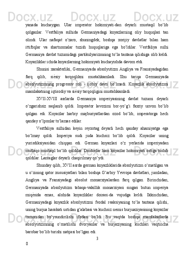 yanada   kuchaygan.   Ular   imperator   hokimiyati-dan   deyarli   mustaqil   bo‘lib
qolganlar.   Vestfaliya   sulhida   Germaniyadagi   knyazlarning   oliy   huquqlari   tan
olindi.   Ular   nafaqat   o‘zaro,   shuningdek,   boshqa   xorijiy   davlatlar   bilan   ham
ittifoqlar   va   shartnomalar   tuzish   huquqlariga   ega   bo‘ldilar.   Vestfaliya   sulhi
Germaniya davlat tuzumidagi partikulyarizmning to‘la tantana qilishiga olib keldi.
Knyazliklar ichida knyazlarning hokimiyati kuchayishda davom etdi. 
Shunisi  xarakterliki, Germaniyada absolyutizm  Angliya va Fransiyadagidan
farq   qilib,   si ѐ* siy   tarqoqlikni   mustahkamladi.   Shu   tariqa   Germaniyada
absolyutizmning   progressiv   roli   -   ijobiy   davri   bo‘lmadi.   Knyazlik   absolyutizmi
mamlakatning iqtisodiy va si ѐ	
* siy tarqoqligini mustahkamladi. 
XVII-XVIII   asrlarda   Germaniya   imperiyasining   davlat   tuzumi   deyarli
o‘zgarishsiz   saqlanib   qoldi.   Imperator   lavozimi   bor-yo‘g‘i   faxriy   unvon   bo‘lib
qolgan   edi.   Knyazlar   harbiy   majburiyatlardan   ozod   bo‘lib,   imperatorga   hech
qanday o‘lponlar to‘lamas edilar. 
Vestfaliya   sulhidan   keyin   reyxstag   deyarli   hech   qanday   ahamiyatga   ega
bo‘lmay   qoldi.   Imperiya   sudi   juda   kuchsiz   bo‘lib   qoldi.   Knyazlar   uning
yurisdiksiyasidan   chiqqan   edi.   German   knyazlari   o‘z   yerlarida   imperiyadan
mutlaqo mustaqil bo‘lib qoldilar. Dindorlar ham knyazlar hokimiyati ostiga tushib
qoldilar. Lantaglar deyarli chaqirilmay qo‘ydi. 
Shunday qilib, XVII asrda german knyazliklarida absolyutizm o‘rnatilgan va
u o‘zining qator   xususiyatlari   bilan  boshqa  G‘arbiy Yevropa  davlatlari,  jumladan,
Angliya   va   Fransiyadagi   absolut   monarxiyalardan   farq   qilgan.   Birinchidan,
Germaniyada   absolyutizm   tabaqa-vakillik   monarxiyasi   singari   butun   imperiya
miq ѐ	
* sida   emas,   alohida   knyazliklar   doirasi-da   vujudga   keldi.   Ikkinchidan,
Germaniyadagi   knyazlik   absolyutizmi   feodal   reaksiyaning   to‘la   tantana   qilishi,
uning burjua harakati ustidan g‘alabasi va kuchsiz nemis burjuaziyasining knyazlar
tomonidan   bo‘ysundirilishi   ifodasi   bo‘ldi.   Bu   vaqtda   boshqa   mamlakatlarda
absolyutizmning   o‘rnatilishi   dvoryanlar   va   burjaziyaning   kuchlari   vaqtincha
barobar bo‘lib turishi natijasi bo‘lgan edi. 
3
0     