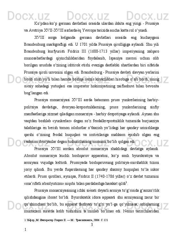 Ko‘pdan-ko‘p german davlatlari  orasida ulardan ikkita eng yirigi - Prussiya
va Avstriya XVII-XVIII asrlarda ѐ* q Yevropa tarixida ancha katta rol o‘ynadi. 
XVIII   asrga   kelganda   german   davlatlari   orasida   eng   kuchaygani
Brandenburg markgrafligi  edi.  U 1701 yilda  Prussiya  qirolligiga aylandi.  Shu yili
Brandenburg   kurfyuristi   Fridrix   III   (1688-1713   yillar)   imperiyaning   xalqaro
munosabatlardagi   qiyinchiliklaridan   foydalanib,   Ispaniya   merosi   uchun   olib
borilgan urushda o‘zining ishtirok etishi evaziga dastlabki  shartlardan biri sifatida
Prussiya qiroli unvonini olgan edi. Brandenburg - Prussiya davlati slavyan yerlarini
bosib olish yo‘li bilan hamda boshqa nemis knyazliklari hisobiga o‘sib bordi, uning
si ѐ	
* siy   sohadagi   yutuqlari   esa   imperator   hokimiyatining   zaiflashuvi   bilan   bevosita
bog‘langan edi. 
Prussiya   monarxiyasi   XVIII   asrda   batamom   pruss   yunkerlarining   harbiy-
politsiya   davlatiga,   dvoryan-krepostniklarning,   pruss   yunkerlarining   sinfiy
manfaatlariga xizmat qiladigan monarxiya - harbiy despotiyaga aylandi. Aynan shu
vaqtdan   boshlab   «yunkerlar»   degan   so‘z   feodalkrepostniklik   tuzumida   burjuaziya
talablariga   ѐ	
* n   berish   tomon   islohotlar   o‘tkazish   yo‘lidagi   har   qanday   urinishlarga
qarshi   o‘zining   feodal   huquqlari   va   imti ѐ	
* zlariga   mahkam   ѐ	* pishib   olgan   eng
reaksion dvoryanlar degan tushunchaning sinonimi bo‘lib qolgan edi. 
Prussiya   XVIII   asrdan   absolut   monarxiya   shaklidagi   davlatga   aylandi.
Absolut   monarxiya   kuchli   boshqaruv   apparatini,   ko‘p   sonli   byurokratiya   va
armiyani   vujudga   keltirdi.   Prussiyada   boshqaruvning   politsiya-mirshablik   tizimi
joriy   qilindi.   Bu   yerda   fuqarolarning   har   qanday   shaxsiy   huquqlari   to‘la   inkor
etilardi.   Pruss   qirollari,   ayniqsa,   Fridrix   II   (1740-1786   yillar)   o‘z   davlat   tuzumini
«ma’rifatli absolyutizm» niqobi bilan pardalashga harakat qildi 1
. 
Prussiya monarxiyasining ichki si ѐ	
* sati deyarli armiya to‘g‘risida g‘amxo‘rlik
qilishdangina   iborat   bo‘ldi.   Byurokratik   idora   apparati   shu   armiyaning   zarur   bir
qo‘shimchasi   bo‘lib,   bu   apparat   faoliyati   to‘g‘ri   yo‘l-ga   qo‘yilmasa,   soliqlarning
muntazam   suratda   kelib   tushishini   ta’minlab   bo‘lmas   edi.   Nemis   tarixchilaridan
1  Х	
ѐ*фѐр, М. Имп	ѐратор Г	ѐнрих II. — М.: Транзиткнига, 2006. C.121 
3
1     