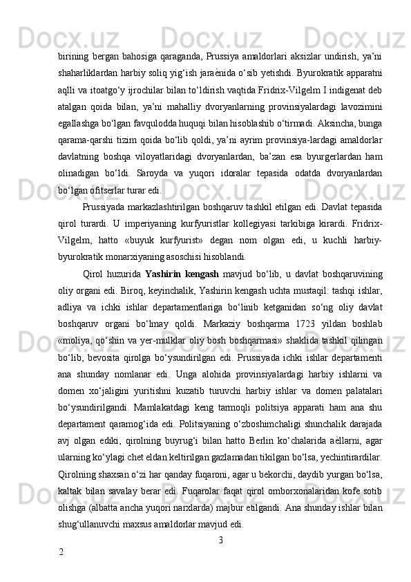 birining   bergan   bahosiga   qaraganda,   Prussiya   amaldorlari   aksizlar   undirish,   ya’ni
shaharliklardan harbiy soliq yig‘ish jara ѐ* nida o‘sib yetishdi. Byurokratik apparatni
aqlli va itoatgo‘y ijrochilar bilan to‘ldirish vaqtida Fridrix-Vilgelm I indigenat deb
atalgan   qoida   bilan,   ya’ni   mahalliy   dvoryanlarning   provinsiyalardagi   lavozimini
egallashga bo‘lgan favqulodda huquqi bilan hisoblashib o‘tirmadi. Aksincha, bunga
qarama-qarshi  tizim  qoida bo‘lib qoldi, ya’ni  ayrim  provinsiya-lardagi  amaldorlar
davlatning   boshqa   viloyatlaridagi   dvoryanlardan,   ba’zan   esa   byurgerlardan   ham
olinadigan   bo‘ldi.   Saroyda   va   yuqori   idoralar   tepasida   odatda   dvoryanlardan
bo‘lgan ofitserlar turar edi. 
Prussiyada markazlashtirilgan boshqaruv tashkil etilgan edi. Davlat tepasida
qirol   turardi.   U   imperiyaning   kurfyuristlar   kollegiyasi   tarkibiga   kirardi.   Fridrix-
Vilgelm,   hatto   «buyuk   kurfyurist»   degan   nom   olgan   edi,   u   kuchli   harbiy-
byurokratik monarxiyaning asoschisi hisoblandi. 
Qirol   huzurida   Yashirin   kengash   mavjud   bo‘lib,   u   davlat   boshqaruvining
oliy organi edi. Biroq, keyinchalik, Yashirin kengash uchta mustaqil: tashqi ishlar,
adliya   va   ichki   ishlar   departamentlariga   bo‘linib   ketganidan   so‘ng   oliy   davlat
boshqaruv   organi   bo‘lmay   qoldi.   Markaziy   boshqarma   1723   yildan   boshlab
«moliya, qo‘shin va yer-mulklar oliy bosh boshqarmasi» shaklida tashkil  qilingan
bo‘lib,   bevosita   qirolga   bo‘ysundirilgan   edi.   Prussiyada   ichki   ishlar   departamenti
ana   shunday   nomlanar   edi.   Unga   alohida   provinsiyalardagi   harbiy   ishlarni   va
domen   xo‘jaligini   yuritishni   kuzatib   turuvchi   harbiy   ishlar   va   domen   palatalari
bo‘ysundirilgandi.   Mamlakatdagi   keng   tarmoqli   politsiya   apparati   ham   ana   shu
departament   qaramog‘ida  edi.  Politsiyaning  o‘zboshimchaligi   shunchalik  darajada
avj   olgan   ediki,   qirolning   buyrug‘i   bilan   hatto   Berlin   ko‘chalarida   a ѐ	
* llarni,   agar
ularning ko‘ylagi chet eldan keltirilgan gazlamadan tikilgan bo‘lsa, yechintirardilar.
Qirolning shaxsan o‘zi har qanday fuqaroni, agar u bekorchi, daydib yurgan bo‘lsa,
kaltak   bilan   savalay   berar   edi.   Fuqarolar   faqat   qirol   omborxonalaridan   kofe   sotib
olishga (albatta ancha yuqori narxlarda) majbur etilgandi. Ana shunday ishlar bilan
shug‘ullanuvchi maxsus amaldorlar mavjud edi. 
3
2     