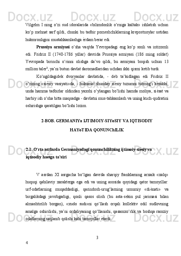 Vilgelm   I   ning   o‘zi   sud   idoralarida   «bilimdonlik   o‘rniga   kaltak»   ishlatish   uchun
ko‘p mehnat  sarf  qildi, chunki  bu tadbir pomeshchiklarning krepostnoylar ustidan
hukmronligini mustahkamlashga  ѐ* rdam berar edi. 
Prussiya   armiyasi   o‘sha   vaqtda   Yevropadagi   eng   ko‘p   sonli   va   intizomli
edi.   Fridrix   II   (1740-1786   yillar)   davrida   Prussiya   armiyasi   (186   ming   soldat)
Yevropada   birinchi   o‘rinni   olishga   da’vo   qildi,   bu   armiyani   boqish   uchun   13
million taler 2
, ya’ni butun davlat daromadlaridan uchdan ikki qismi ketib turdi. 
Ko‘ngildagidek   dvoryanlar   davlatida,   -   deb   ta’kidlagan   edi   Fridrix   II
o‘zining  «si ѐ	
* siy  vasiyati»da,   -   hukumat   shunday  si ѐ	* siy  tuzumni  tutmog‘i  kerakki,
unda hamma tadbirlar oldindan yaxshi o‘ylangan bo‘lishi hamda moliya, si ѐ	
* sat va
harbiy ish o‘sha bitta maqsadga - davlatni mus-tahkamlash va uning kuch-qudratini
oshirishga qaratilgan bo‘lishi lozim. 
 
2-BOB. GERMANIYa IJTIMOIY-SIYoSIY VA IQTISODIY 
HAYoTIDA QONUNChILIK 
 
2.1. O‘rta asrlarda Germaniyadagi qonunchilikning ijtimoiy-si ѐ	
A siy va 
iqtisodiy ha ѐ	
A tga ta’siri 
 
V   asrdan   XI   asrgacha   bo‘lgan   davrda   sharqiy   franklarning   arxaik   «xalq»
huquqi   qabilaviy   xarakterga   ega   edi   va   uning   asosida   quyidagi   qator   tamoyillar:
urf-odatlarning   muqaddasligi,   qarindosh-urug‘larning   umumiy   «di ѐ	
* nati»   va
birgalikdagi   javobgarligi,   qonli   qasos   olish   (bu   asta-sekin   pul   jarimasi   bilan
almashtirilib   borgan),   «xudo   sudi»ni   qo‘llash   orqali   kollektiv   odil   sudlovning
amalga   oshirilishi,   ya’ni   ordaliyaning   qo‘llanishi,   qasamxo‘rlik   va   boshqa   ramziy
odatlarning saqlanib qolishi kabi tamoyillar  ѐ	
* tardi. 
3
4     