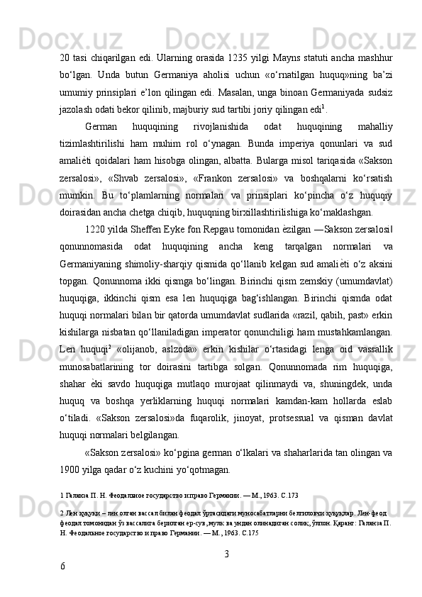 20  tasi   chiqarilgan   edi.  Ularning  orasida   1235   yilgi   Mayns   statuti   ancha   mashhur
bo‘lgan.   Unda   butun   Germaniya   aholisi   uchun   «o‘rnatilgan   huquq»ning   ba’zi
umumiy prinsiplari e’lon qilingan edi. Masalan,  unga binoan Germaniyada sudsiz
jazolash odati bekor qilinib, majburiy sud tartibi joriy qilingan edi 1
. 
German   huquqining   rivojlanishida   odat   huquqining   mahalliy
tizimlashtirilishi   ham   muhim   rol   o‘ynagan.   Bunda   imperiya   qonunlari   va   sud
amali ѐ* ti qoidalari ham  hisobga olingan, albatta. Bularga misol  tariqasida  «Sakson
zersalosi»,   «Shvab   zersalosi»,   «Frankon   zersalosi»   va   boshqalarni   ko‘rsatish
mumkin.   Bu   to‘plamlarning   normalari   va   prinsiplari   ko‘pincha   o‘z   huquqiy
doirasidan ancha chetga chiqib, huquqning birxillashtirilishiga ko‘maklashgan. 
1220 yilda Sheffen Eyke fon Repgau tomonidan  ѐ	
* zilgan ―Sakson zersalosi	‖
qonunnomasida   odat   huquqining   ancha   keng   tarqalgan   normalari   va
Germaniyaning shimoliy-sharqiy  qismida  qo‘llanib  kelgan sud  amali ѐ	
* ti  o‘z aksini
topgan.  Qonunnoma   ikki   qismga   bo‘lingan.  Birinchi   qism   zemskiy   (umumdavlat)
huquqiga,   ikkinchi   qism   esa   len   huquqiga   bag‘ishlangan.   Birinchi   qismda   odat
huquqi normalari bilan bir qatorda umumdavlat sudlarida «razil, qabih, past» erkin
kishilarga nisbatan qo‘llaniladigan imperator qonunchiligi ham mustahkamlangan.
Len   huquqi 2
  «olijanob,   aslzoda»   erkin   kishilar   o‘rtasidagi   lenga   oid   vassallik
munosabatlarining   tor   doirasini   tartibga   solgan.   Qonunnomada   rim   huquqiga,
shahar   ѐ	
* ki   savdo   huquqiga   mutlaqo   murojaat   qilinmaydi   va,   shuningdek,   unda
huquq   va   boshqa   yerliklarning   huquqi   normalari   kamdan-kam   hollarda   eslab
o‘tiladi.   «Sakson   zersalosi»da   fuqarolik,   jinoyat,   protsessual   va   qisman   davlat
huquqi normalari belgilangan. 
«Sakson zersalosi» ko‘pgina german o‘lkalari va shaharlarida tan olingan va
1900 yilga qadar o‘z kuchini yo‘qotmagan. 
1  Галанза П. Н. Ф	
ѐодально	ѐ государство и право Г	ѐрмании. — М., 1963. С.173 
 
2  Л	
ѐн ҳуқуқи  –  л	ѐн олган вассал билан ф	ѐодал ўртасидаги муносабатларни б	ѐлгиловчи ҳуқуқлар. Л	ѐн-ф	ѐод 
ф	
ѐодал томонидан ўз вассалига б	ѐрилган 	ѐр-сув, мулк ва ундан олинадиган солиқ, ўлпон. Қаранг: Галанза П. 
Н. Ф	
ѐодально	ѐ государство и право Г	ѐрмании. — М., 1963. С.175 
 
3
6     