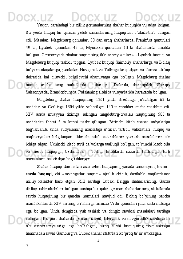 Yuqori darajadagi bir xillik germanlarning shahar huquqida vujudga kelgan.
Bu   yerda   huquq   bir   qancha   yetuk   shaharlarning   huquqidan   o‘zlash-tirib   olingan
edi.  Masalan,  Magdeburg   qonunlari  80  dan  ortiq  shaharlarda,  Frankfurt   qonunlari
49   ta,   Lyubek   qonunlari   43   ta,   Myunxen   qonunlari   13   ta   shaharlarda   amalda
bo‘lgan. Germaniyada shahar huquqining ikki asosiy «oilasi» - Lyubek huquqi va
Magdeburg huquqi tashkil topgan. Lyubek huquqi Shimoliy shaharlarga va Boltiq
bo‘yi mintaqalariga, jumladan Novgorod va Tallinga tarqatilgan va Tamza ittifoqi
doirasida   hal   qiluvchi,   belgilovchi   ahamiyatga   ega   bo‘lgan.   Magdeburg   shahar
huquqi   ancha   keng   hududlarda   -   sharqiy   o‘lkalarda,   shuningdek,   Sharqiy
Saksoniyada, Brandenburgda, Polshaning alohida viloyatlarida harakatda bo‘lgan. 
Magdeburg   shahar   huquqining   1261   yilda   Breslauga   jo‘natilgan   63   ta
moddasi   va   Gerlitsga   1304   yilda   yuborilgan   140   ta   moddasi   ancha   mashhur   edi.
XIV   asrda   muayyan   tizimga   solingan   magdeburg-breslau   huquqining   500   ta
moddadan   iborat   5   ta   kitobi   nashr   qilingan.   Birinchi   kitob   shahar   sudyalariga
bag‘ishlanib,   unda   sudyalarning   mansabga   o‘tirish   tartibi,   vakolatlari,   huquq   va
majburiyatlari   belgilangan.   Ikkinchi   kitob   sud   ishlarini   yuritish   masalalarini   o‘z
ichiga olgan. Uchinchi kitob turli da’volarga taalluqli bo‘lgan, to‘rtinchi kitob oila
va   meros   huquqiga,   beshinchisi   -   boshqa   kitoblarda   nazarda   tutilmagan   turli
masalalarni hal etishga bag‘ishlangan. 
Shahar   huquqi  doirasidan   asta-sekin   huquqning  yanada  umumiyroq  tizimi  -
savdo   huquqi,   ѐ* ki   «savdogarlar   huquqi»   ajralib   chiqib,   dastlabki   vaqtlardanoq
milliy   xarakter   kasb   etgan.   XIII   asrdagi   Lubek,   Brigga   shaharlarining,   Ganza
ittifoqi   ishtirokchilari   bo‘lgan   boshqa   bir   qator   german   shaharlarining   statutlarida
savdo   huquqining   bir   qancha   normalari   mavjud   edi.   Boltiq   bo‘yining   barcha
mamlakatlarida XIV asrning o‘rtalariga mansub Visbi qonunlari juda katta nufuzga
ega   bo‘lgan.   Unda   dengizda   yuk   tashish   va   dengiz   savdosi   masalalari   tartibga
solingan.   Bu   port   shaharda   german,   shved,   latviyalik   va   novgorodlik   savdogarlar
o‘z   assotsiatsiyalariga   ega   bo‘lishgan,   biroq   Visbi   huquqining   rivojlanishiga
hammadan avval Gamburg va Lubek shahar statutlari ko‘proq ta’sir o‘tkazgan. 
3
7     