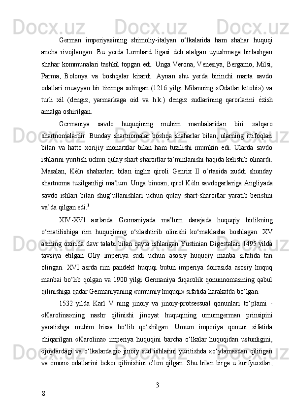 German   imperiyasining   shimoliy-italyan   o‘lkalarida   ham   shahar   huquqi
ancha   rivojlangan.   Bu   yerda   Lombard   ligasi   deb   atalgan   uyushmaga   birlashgan
shahar  kommunalari  tashkil  topgan edi. Unga  Verona,  Venesiya,  Bergamo, Milsi,
Parma,   Bolonya   va   boshqalar   kirardi.   Aynan   shu   yerda   birinchi   marta   savdo
odatlari muayyan bir tizimga solingan (1216 yilgi Milanning «Odatlar kitobi») va
turli   xil   (dengiz,   yarmarkaga   oid   va   h.k.)   dengiz   sudlarining   qarorlarini   ѐ* zish
amalga oshirilgan. 
Germaniya   savdo   huquqining   muhim   manbalaridan   biri   xalqaro
shartnomalardir.   Bunday   shartnomalar   boshqa   shaharlar   bilan,   ularning   ittifoqlari
bilan   va   hatto   xorijiy   monarxlar   bilan   ham   tuzilishi   mumkin   edi.   Ularda   savdo
ishlarini yuritish uchun qulay shart-sharoitlar ta’minlanishi haqida kelishib olinardi.
Masalan,   K ѐ	
* ln   shaharlari   bilan   ingliz   qiroli   Genrix   II   o‘rtasida   xuddi   shunday
shartnoma tuzilganligi ma’lum. Unga binoan, qirol K ѐ	
* ln savdogarlariga Angliyada
savdo   ishlari   bilan   shug‘ullanishlari   uchun   qulay   shart-sharoitlar   yaratib   berishni
va’da qilgan edi. 1
 
XIV-XVI   asrlarda   Germaniyada   ma’lum   darajada   huquqiy   birlikning
o‘rnatilishiga   rim   huquqining   o‘zlashtirib   olinishi   ko‘maklasha   boshlagan.   XV
asrning oxirida  davr  talabi  bilan qayta  ishlangan Yustinian  Digestalari  1495 yilda
tavsiya   etilgan   Oliy   imperiya   sudi   uchun   asosiy   huquqiy   manba   sifatida   tan
olingan.   XVI   asrda   rim   pandekt   huquqi   butun   imperiya   doirasida   asosiy   huquq
manbai   bo‘lib  qolgan  va   1900  yilgi  Germaniya  fuqarolik  qonunnomasining   qabul
qilinishiga qadar Germaniyaning «umumiy huquqi» sifatida harakatda bo‘lgan. 
1532   yilda   Karl   V   ning   jinoiy   va   jinoiy-protsessual   qonunlari   to‘plami   -
«Karolina»ning   nashr   qilinishi   jinoyat   huquqining   umumgerman   prinsipini
yaratishga   muhim   hissa   bo‘lib   qo‘shilgan.   Umum   imperiya   qonuni   sifatida
chiqarilgan   «Karolina»   imperiya   huquqini   barcha   o‘lkalar   huquqidan   ustunligini,
«joylardagi   va  o‘lkalardagi»  jinoiy  sud  ishlarini  yuritishda  «o‘ylamasdan   qilingan
va   ѐ	
* mon» odatlarini  bekor  qilinishini  e’lon qilgan. Shu bilan  birga u kurfyurstlar,
3
8     