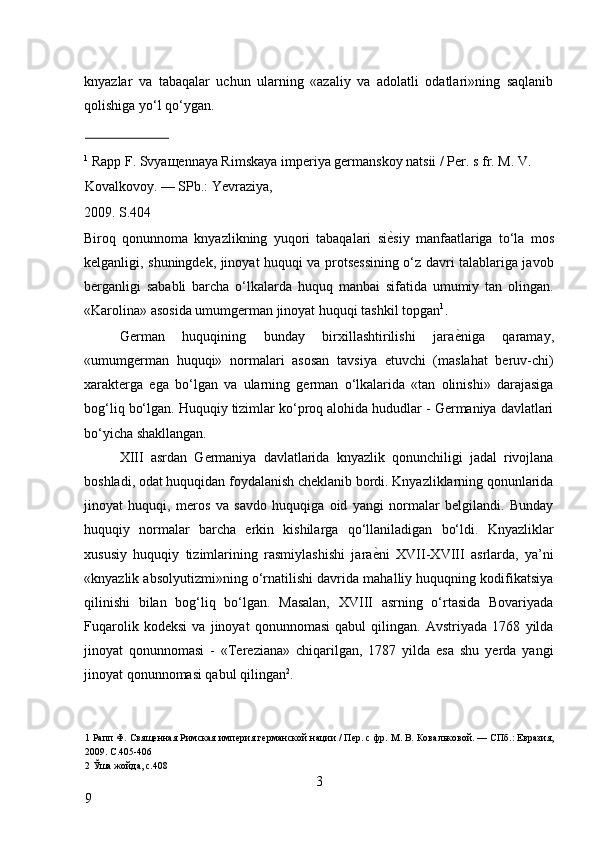 knyazlar   va   tabaqalar   uchun   ularning   «azaliy   va   adolatli   odatlari»ning   saqlanib
qolishiga yo‘l qo‘ygan. 
                          
1
 Rapp F. Svya щ ennaya Rimskaya imperiya germanskoy natsii / Per. s fr. M. V. 
Kovalkovoy. — SPb.: Yevraziya, 
2009. S.404 
Biroq   qonunnoma   knyazlikning   yuqori   tabaqalari   si ѐ* siy   manfaatlariga   to‘la   mos
kelganligi, shuningdek, jinoyat huquqi va protsessining o‘z davri talablariga javob
berganligi   sababli   barcha   o‘lkalarda   huquq   manbai   sifatida   umumiy   tan   olingan.
«Karolina» asosida umumgerman jinoyat huquqi tashkil topgan 1
. 
German   huquqining   bunday   birxillashtirilishi   jara ѐ	
* niga   qaramay,
«umumgerman   huquqi»   normalari   asosan   tavsiya   etuvchi   (maslahat   beruv-chi)
xarakterga   ega   bo‘lgan   va   ularning   german   o‘lkalarida   «tan   olinishi»   darajasiga
bog‘liq bo‘lgan. Huquqiy tizimlar ko‘proq alohida hududlar - Germaniya davlatlari
bo‘yicha shakllangan. 
XIII   asrdan   Germaniya   davlatlarida   knyazlik   qonunchiligi   jadal   rivojlana
boshladi, odat huquqidan foydalanish cheklanib bordi. Knyazliklarning qonunlarida
jinoyat   huquqi,   meros   va   savdo   huquqiga   oid   yangi   normalar   belgilandi.   Bunday
huquqiy   normalar   barcha   erkin   kishilarga   qo‘llaniladigan   bo‘ldi.   Knyazliklar
xususiy   huquqiy   tizimlarining   rasmiylashishi   jara ѐ	
* ni   XVII-XVIII   asrlarda,   ya’ni
«knyazlik absolyutizmi»ning o‘rnatilishi davrida mahalliy huquqning kodifikatsiya
qilinishi   bilan   bog‘liq   bo‘lgan.   Masalan,   XVIII   asrning   o‘rtasida   Bovariyada
Fuqarolik   kodeksi   va   jinoyat   qonunnomasi   qabul   qilingan.   Avstriyada   1768   yilda
jinoyat   qonunnomasi   -   «Tereziana»   chiqarilgan,   1787   yilda   esa   shu   yerda   yangi
jinoyat qonunnomasi qabul qilingan 2
. 
1  Рапп Ф. Свящ	
ѐнная Римская имп	ѐрия г	ѐрманской нации / П	ѐр. с фр. М. В. Ковальковой. — СПб.: Евразия,
2009. С.405-406 
2  Ўша жойда, с.408 
3
9     