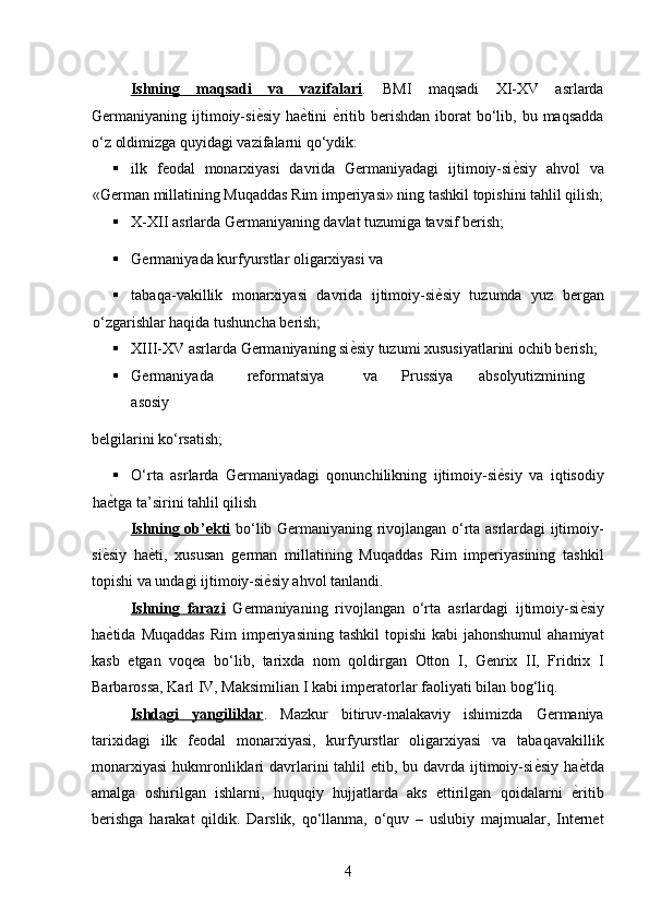 Ishning   maqsadi   va   vazifalari .   BMI   maqsadi   XI-XV   asrlarda
Germaniyaning  ijtimoiy-si ѐ* siy  ha ѐ	* tini   ѐ	* ritib  berishdan  iborat  bo‘lib,  bu  maqsadda
o‘z oldimizga quyidagi vazifalarni qo‘ydik: 
 ilk   feodal   monarxiyasi   davrida   Germaniyadagi   ijtimoiy-si ѐ	
* siy   ahvol   va
«German millatining Muqaddas Rim imperiyasi» ning tashkil topishini tahlil qilish;
 X-XII asrlarda Germaniyaning davlat tuzumiga tavsif berish; 
 Germaniyada kurfyurstlar oligarxiyasi va 
 tabaqa-vakillik   monarxiyasi   davrida   ijtimoiy-si	
ѐ*siy   tuzumda   yuz   bergan
o‘zgarishlar haqida tushuncha berish; 
 XIII-XV asrlarda Germaniyaning si ѐ	
* siy tuzumi xususiyatlarini ochib berish; 
 Germaniyada  reformatsiya  va  Prussiya  absolyutizmining  
asosiy 
belgilarini ko‘rsatish; 
 O‘rta   asrlarda   Germaniyadagi   qonunchilikning   ijtimoiy-si	
ѐ*siy   va   iqtisodiy
ha	
ѐ*tga ta’sirini tahlil qilish 
Ishning ob’ekti   bo‘lib Germaniyaning rivojlangan o‘rta asrlardagi ijtimoiy-
si	
ѐ*siy   ha	ѐ*ti,   xususan   german   millatining   Muqaddas   Rim   imperiyasining   tashkil
topishi va undagi ijtimoiy-si	
ѐ*siy ahvol tanlandi. 
Ishning   farazi   Germaniyaning   rivojlangan   o‘rta   asrlardagi   ijtimoiy-si	
ѐ*siy
ha	
ѐ*tida  Muqaddas  Rim  imperiyasining  tashkil   topishi  kabi   jahonshumul   ahamiyat
kasb   etgan   voqea   bo‘lib,   tarixda   nom   qoldirgan   Otton   I,   Genrix   II,   Fridrix   I
Barbarossa, Karl IV, Maksimilian I kabi imperatorlar faoliyati bilan bog‘liq. 
Ishdagi   yangiliklar .   Mazkur   bitiruv-malakaviy   ishimizda   Germaniya
tarixidagi   ilk   feodal   monarxiyasi,   kurfyurstlar   oligarxiyasi   va   tabaqavakillik
monarxiyasi  hukmronliklari  davrlarini  tahlil  etib, bu davrda ijtimoiy-si	
ѐ*siy  ha	ѐ*tda
amalga   oshirilgan   ishlarni,   huquqiy   hujjatlarda   aks   ettirilgan   qoidalarni  	
ѐ*ritib
berishga   harakat   qildik.   Darslik,   qo‘llanma,   o‘quv   –   uslubiy   majmualar,   Internet
4 