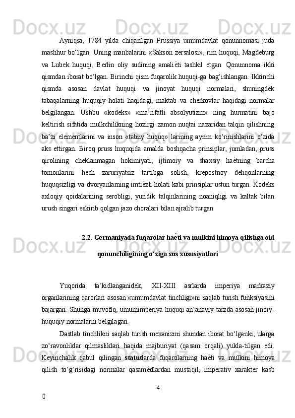 Ayniqsa,   1784   yilda   chiqarilgan   Prussiya   umumdavlat   qonunnomasi   juda
mashhur   bo‘lgan.   Uning  manbalarini  «Sakson   zersalosi»,   rim  huquqi,  Magdeburg
va   Lubek   huquqi,   Berlin   oliy   sudining   amali ѐ* ti   tashkil   etgan.   Qonunnoma   ikki
qismdan iborat bo‘lgan. Birinchi qism fuqarolik huquqi-ga bag‘ishlangan. Ikkinchi
qismda   asosan   davlat   huquqi   va   jinoyat   huquqi   normalari,   shuningdek
tabaqalarning   huquqiy   holati   haqidagi,   maktab   va   cherkovlar   haqidagi   normalar
belgilangan.   Ushbu   «kodeks»   «ma’rifatli   absolyutizm»   ning   hurmatini   bajo
keltirish   sifatida   mulkchilikning   hozirgi   zamon   nuqtai   nazaridan   talqin   qilishning
ba’zi   elementlarini   va   inson   «tabiiy   huquq»   larining   ayrim   ko‘rinishlarini   o‘zida
aks   ettirgan.   Biroq   pruss   huquqida   amalda   boshqacha   prinsiplar,   jumladan,   pruss
qirolining   cheklanmagan   hokimiyati,   ijtimoiy   va   shaxsiy   ha ѐ	
* tning   barcha
tomonlarini   hech   zaruriyatsiz   tartibga   solish,   krepostnoy   dehqonlarning
huquqsizligi va dvoryanlarning imti ѐ	
* zli holati kabi prinsiplar ustun turgan. Kodeks
axloqiy   qoidalarining   serobligi,   yuridik   talqinlarining   noaniqligi   va   kaltak   bilan
urush singari eskirib qolgan jazo choralari bilan ajralib turgan. 
 
2.2. Germaniyada fuqarolar ha ѐ	
A ti va mulkini himoya qilishga oid 
qonunchiligining o‘ziga xos xususiyatlari 
 
Yuqorida   ta’kidlanganidek,   XII-XIII   asrlarda   imperiya   markaziy
organlarining qarorlari asosan «umumdavlat tinchligi»ni saqlab turish funksiyasini
bajargan. Shunga muvofiq, umumimperiya huquqi an`anaviy tarzda asosan jinoiy-
huquqiy normalarni belgilagan. 
Dastlab tinchlikni saqlab turish mexanizmi shundan iborat bo‘lganki, ularga
zo‘ravonliklar   qilmasliklari   haqida   majburiyat   (qasam   orqali)   yukla-tilgan   edi.
Keyinchalik   qabul   qilingan   statut larda   fuqarolarning   ha ѐ	
* ti   va   mulkini   himoya
qilish   to‘g‘risidagi   normalar   qasam ѐ	
* dlardan   mustaqil,   imperativ   xarakter   kasb
4
0     