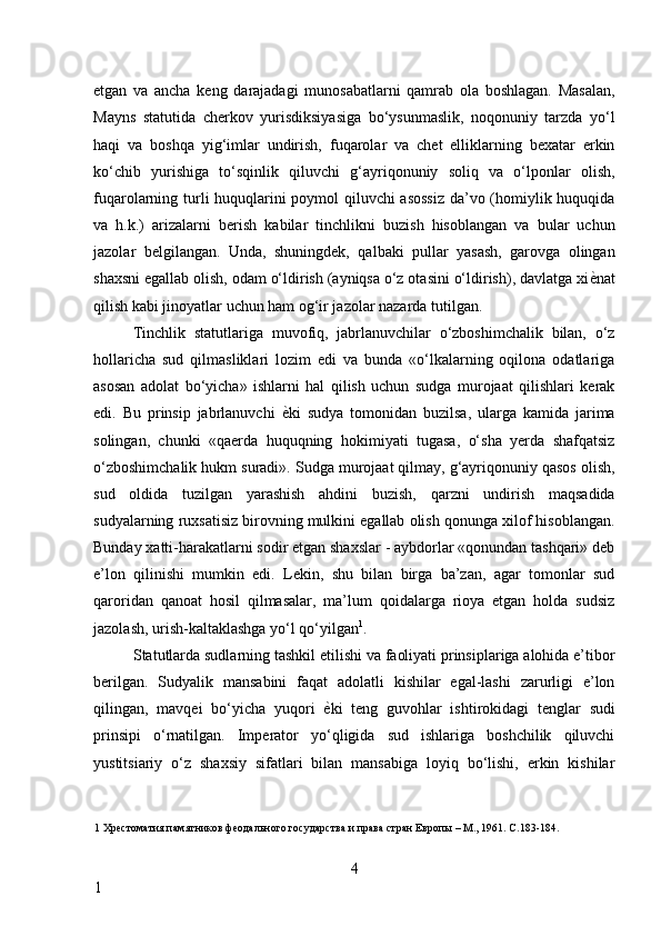 etgan   va   ancha   keng   darajadagi   munosabatlarni   qamrab   ola   boshlagan.   Masalan,
Mayns   statutida   cherkov   yurisdiksiyasiga   bo‘ysunmaslik,   noqonuniy   tarzda   yo‘l
haqi   va   boshqa   yig‘imlar   undirish,   fuqarolar   va   chet   elliklarning   bexatar   erkin
ko‘chib   yurishiga   to‘sqinlik   qiluvchi   g‘ayriqonuniy   soliq   va   o‘lponlar   olish,
fuqarolarning turli huquqlarini poymol qiluvchi asossiz  da’vo (homiylik huquqida
va   h.k.)   arizalarni   berish   kabilar   tinchlikni   buzish   hisoblangan   va   bular   uchun
jazolar   belgilangan.   Unda,   shuningdek,   qalbaki   pullar   yasash,   garovga   olingan
shaxsni egallab olish, odam o‘ldirish (ayniqsa o‘z otasini o‘ldirish), davlatga xi ѐ* nat
qilish kabi jinoyatlar uchun ham og‘ir jazolar nazarda tutilgan. 
Tinchlik   statutlariga   muvofiq,   jabrlanuvchilar   o‘zboshimchalik   bilan,   o‘z
hollaricha   sud   qilmasliklari   lozim   edi   va   bunda   «o‘lkalarning   oqilona   odatlariga
asosan   adolat   bo‘yicha»   ishlarni   hal   qilish   uchun   sudga   murojaat   qilishlari   kerak
edi.   Bu   prinsip   jabrlanuvchi   ѐ	
* ki   sudya   tomonidan   buzilsa,   ularga   kamida   jarima
solingan,   chunki   «qaerda   huquqning   hokimiyati   tugasa,   o‘sha   yerda   shafqatsiz
o‘zboshimchalik hukm suradi». Sudga murojaat qilmay, g‘ayriqonuniy qasos olish,
sud   oldida   tuzilgan   yarashish   ahdini   buzish,   qarzni   undirish   maqsadida
sudyalarning ruxsatisiz birovning mulkini egallab olish qonunga xilof hisoblangan.
Bunday xatti-harakatlarni sodir etgan shaxslar - aybdorlar «qonundan tashqari» deb
e’lon   qilinishi   mumkin   edi.   Lekin,   shu   bilan   birga   ba’zan,   agar   tomonlar   sud
qaroridan   qanoat   hosil   qilmasalar,   ma’lum   qoidalarga   rioya   etgan   holda   sudsiz
jazolash, urish-kaltaklashga yo‘l qo‘yilgan 1
. 
Statutlarda sudlarning tashkil etilishi va faoliyati prinsiplariga alohida e’tibor
berilgan.   Sudyalik   mansabini   faqat   adolatli   kishilar   egal-lashi   zarurligi   e’lon
qilingan,   mavqei   bo‘yicha   yuqori   ѐ	
* ki   teng   guvohlar   ishtirokidagi   tenglar   sudi
prinsipi   o‘rnatilgan.   Imperator   yo‘qligida   sud   ishlariga   boshchilik   qiluvchi
yustitsiariy   o‘z   shaxsiy   sifatlari   bilan   mansabiga   loyiq   bo‘lishi,   erkin   kishilar
1  Хр	
ѐстоматия памятников ф	ѐодального государства и права стран Европы – М., 1961. С.183-184. 
  
4
1     