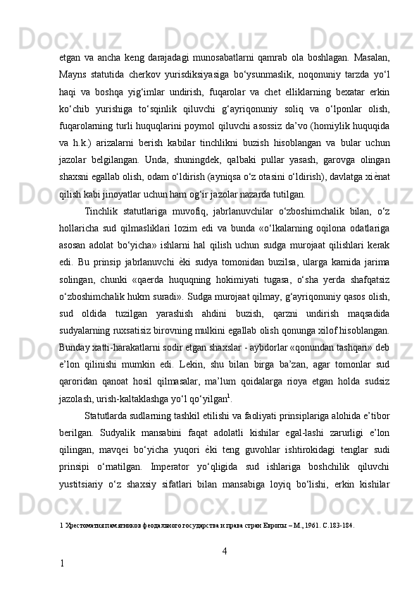 etgan   va   ancha   keng   darajadagi   munosabatlarni   qamrab   ola   boshlagan.   Masalan,
Mayns   statutida   cherkov   yurisdiksiyasiga   bo‘ysunmaslik,   noqonuniy   tarzda   yo‘l
haqi   va   boshqa   yig‘imlar   undirish,   fuqarolar   va   chet   elliklarning   bexatar   erkin
ko‘chib   yurishiga   to‘sqinlik   qiluvchi   g‘ayriqonuniy   soliq   va   o‘lponlar   olish,
fuqarolarning turli huquqlarini poymol qiluvchi asossiz  da’vo (homiylik huquqida
va   h.k.)   arizalarni   berish   kabilar   tinchlikni   buzish   hisoblangan   va   bular   uchun
jazolar   belgilangan.   Unda,   shuningdek,   qalbaki   pullar   yasash,   garovga   olingan
shaxsni egallab olish, odam o‘ldirish (ayniqsa o‘z otasini o‘ldirish), davlatga xi ѐ* nat
qilish kabi jinoyatlar uchun ham og‘ir jazolar nazarda tutilgan. 
Tinchlik   statutlariga   muvofiq,   jabrlanuvchilar   o‘zboshimchalik   bilan,   o‘z
hollaricha   sud   qilmasliklari   lozim   edi   va   bunda   «o‘lkalarning   oqilona   odatlariga
asosan   adolat   bo‘yicha»   ishlarni   hal   qilish   uchun   sudga   murojaat   qilishlari   kerak
edi.   Bu   prinsip   jabrlanuvchi   ѐ	
* ki   sudya   tomonidan   buzilsa,   ularga   kamida   jarima
solingan,   chunki   «qaerda   huquqning   hokimiyati   tugasa,   o‘sha   yerda   shafqatsiz
o‘zboshimchalik hukm suradi». Sudga murojaat qilmay, g‘ayriqonuniy qasos olish,
sud   oldida   tuzilgan   yarashish   ahdini   buzish,   qarzni   undirish   maqsadida
sudyalarning ruxsatisiz birovning mulkini egallab olish qonunga xilof hisoblangan.
Bunday xatti-harakatlarni sodir etgan shaxslar - aybdorlar «qonundan tashqari» deb
e’lon   qilinishi   mumkin   edi.   Lekin,   shu   bilan   birga   ba’zan,   agar   tomonlar   sud
qaroridan   qanoat   hosil   qilmasalar,   ma’lum   qoidalarga   rioya   etgan   holda   sudsiz
jazolash, urish-kaltaklashga yo‘l qo‘yilgan 1
. 
Statutlarda sudlarning tashkil etilishi va faoliyati prinsiplariga alohida e’tibor
berilgan.   Sudyalik   mansabini   faqat   adolatli   kishilar   egal-lashi   zarurligi   e’lon
qilingan,   mavqei   bo‘yicha   yuqori   ѐ	
* ki   teng   guvohlar   ishtirokidagi   tenglar   sudi
prinsipi   o‘rnatilgan.   Imperator   yo‘qligida   sud   ishlariga   boshchilik   qiluvchi
yustitsiariy   o‘z   shaxsiy   sifatlari   bilan   mansabiga   loyiq   bo‘lishi,   erkin   kishilar
1  Хр	
ѐстоматия памятников ф	ѐодального государства и права стран Европы – М., 1961. С.183-184. 
  
4
1