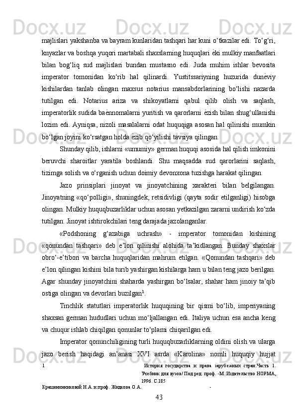 majlislari yakshanba va bayram kunlaridan tashqari har kuni o‘tkazilar edi. To‘g‘ri,
knyazlar va boshqa yuqori martabali shaxslarning huquqlari  ѐ* ki mulkiy manfaatlari
bilan   bog‘liq   sud   majlislari   bundan   mustasno   edi.   Juda   muhim   ishlar   bevosita
imperator   tomonidan   ko‘rib   hal   qilinardi.   Yustitssariyning   huzurida   dun ѐ	
* viy
kishilardan   tanlab   olingan   maxsus   notarius   mansabdorlarining   bo‘lishi   nazarda
tutilgan   edi.   Notarius   ariza   va   shikoyatlarni   qabul   qilib   olish   va   saqlash,
imperatorlik sudida ba ѐ	
* nnomalarni yuritish va qarorlarni   ѐ	* zish bilan shug‘ullanishi
lozim edi. Ayniqsa, nizoli masalalarni  odat huquqiga asosan  hal qilinishi mumkin
bo‘lgan joyini ko‘rsatgan holda  ѐ	
* zib qo‘yilishi tavsiya qilingan. 
Shunday qilib, ishlarni «umumiy» german huquqi asosida hal qilish imkonini
beruvchi   sharoitlar   yaratila   boshlandi.   Shu   maqsadda   sud   qarorlarini   saqlash,
tizimga solish va o‘rganish uchun doimiy devonxona tuzishga harakat qilingan. 
Jazo   prinsiplari   jinoyat   va   jinoyatchining   xarakteri   bilan   belgilangan.
Jinoyatning  «qo‘polligi»,  shuningdek,  retsidivligi   (qayta   sodir   etilganligi)  hisobga
olingan. Mulkiy huquqbuzarliklar uchun asosan yetkazilgan zararni undirish ko‘zda
tutilgan. Jinoyat ishtirokchilari teng darajada jazolanganlar. 
«Podshoning   g‘azabiga   uchrash»   -   imperator   tomonidan   kishining
«qonundan   tashqari»   deb   e’lon   qilinishi   alohida   ta’kidlangan.   Bunday   shaxslar
obro‘-e’tibori   va   barcha   huquqlaridan   mahrum   etilgan.   «Qonundan   tashqari»   deb
e’lon qilingan kishini bila turib yashirgan kishilarga ham u bilan teng jazo berilgan.
Agar   shunday   jinoyatchini   shaharda   yashirgan   bo‘lsalar,   shahar   ham   jinoiy   ta’qib
ostiga olingan va devorlari buzilgan 1
. 
Tinchlik   statutlari   imperatorlik   huquqining   bir   qismi   bo‘lib,   imperiyaning
shaxsan   german  hududlari  uchun  mo‘ljallangan  edi. Italiya  uchun esa   ancha  keng
va chuqur ishlab chiqilgan qonunlar to‘plami chiqarilgan edi. 
Imperator qonunchiligining turli huquqbuzarliklarning oldini olish va ularga
jazo   berish   haqidagi   an’anasi   XVI   asrda   «Karolina»   nomli   huquqiy   hujjat
1   История   государства   и   права   заруб	
ѐжных   стран.Часть   1.
Уч	
ѐбник для вузов/ Под р	ѐд. проф. -М.:Издат	ѐльство НОРМА,
1996. С.185 
Краш	
ѐнинниковой Н.А. и проф. Жидкова О.А. - 
43 