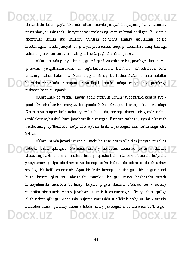 chiqarilishi   bilan   qayta   tiklandi.   «Karolina»da   jinoyat   huquqining   ba’zi   umumiy
prinsiplari, shuningdek, jinoyatlar va jazolarning katta ro‘yxati berilgan. Bu qonun
sheffenlar   uchun   sud   ishlarini   yuritish   bo‘yicha   amaliy   qo‘llanma   bo‘lib
hisoblangan.   Unda   jinoyat   va   jinoyat-protsessual   huquqi   normalari   aniq   tizimga
solinmagan va bir-biridan ajratilgan tarzda joylashtirilmagan edi. 
«Karolina»da jinoyat huquqiga oid qasd va ehti ѐ* tsizlik, javobgarlikni istisno
qiluvchi,   yengillashtiruvchi   va   og‘irlashtiruvchi   holatlar,   ishtirokchilik   kabi
umumiy   tushunchalar   o‘z   aksini   topgan.   Biroq,   bu   tushunchalar   hamma   holatlar
bo‘yicha   aniq   ifoda   etilmagan   edi   va   faqat   alohida   turdagi   jinoyatlar   va   jazolarga
nisbatan ba ѐ	
* n qilingandi. 
«Karolina» bo‘yicha, jinoyat  sodir  etganlik uchun javobgarlik, odatda ayb -
qasd   ѐ	
* ki   ehti ѐ	* tsizlik   mavjud   bo‘lganda   kelib   chiqqan.   Lekin,   o‘rta   asrlardagi
Germaniya   huquqi   ko‘pincha   aybsizlik   holatida,   boshqa   shaxslarning   aybi   uchun
(«ob’ektiv ayblash»)  ham   javobgarlik o‘rnatgan.  Bundan  tashqari,  aybni  o‘rnatish
usullarining   qo‘llanilishi   ko‘pincha   aybsiz   kishini   javobgarlikka   tortilishiga   olib
kelgan. 
«Karolina»da jazoni istisno qiluvchi holatlar odam o‘ldirish jinoyati misolida
batafsil   ba ѐ	
* n   qilingan.   Masalan,   zaruriy   mudofaa   holatida,   ya’ni   «uchinchi
shaxsning ha ѐ
* ti, tanasi va mulkini himoya qilish» hollarida, xizmat burchi bo‘yicha
jinoyatchini   qo‘lga   ola ѐ	
* tganda   va   boshqa   ba’zi   holatlarda   odam   o‘ldirish   uchun
javobgarlik   kelib   chiqmasdi.   Agar   bir   kishi   boshqa   bir   kishiga   o‘ldiradigan   qurol
bilan   hujum   qilsa   va   jabrlanishi   mumkin   bo‘lgan   shaxs   boshqacha   tarzda
himoyalanishi   mumkin   bo‘lmay,   hujum   qilgan   shaxsni   o‘ldirsa,   bu   -   zaruriy
mudofaa   hisoblanib,   jinoiy   javobgarlik   keltirib   chiqarmagan.   Jinoyatchini   qo‘lga
olish   uchun   qilingan   «qonuniy   hujum»   natijasida   u   o‘ldirib   qo‘yilsa,   bu   -   zaruriy
mudofaa   emas,   qonuniy   chora   sifatida   jinoiy   javobgarlik   uchun   asos   bo‘lmagan.
 
44 