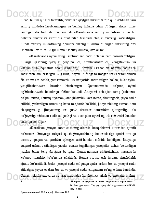 Biroq, hujum qilishni to‘xtatib, niyatidan qaytgan shaxsni ta’qib qilib o‘ldirish ham
zaruriy   mudofaa   hisoblanmagan   va   bunday   holatda   odam   o‘ldirgan   shaxs   jinoiy
javobgarlikka   tortilishi   mumkin   edi.   «Karolina»da   zaruriy   mudofaaning   har   bir
holatini   chuqur   va   atroflicha   qunt   bilan   tekshirib   chiqish   zarurligi   ko‘rsatilgan.
Bunda   zaruriy   mudofaaning   qonuniy   ekanligini   odam   o‘ldirgan   shaxsning   o‘zi
isbotlashi lozim edi. Agar u buni isbotlay olmasa, jazolangan. 
«Karolina»da   aybni   yengillashtiradigan  ba’zi   holatlar   ham   nazarda  tutilgan.
Bularga   qasdning   yo‘qligi   («qo‘pollik»,   «mulohazasizlik»,   «engiltaklik»   va
«kaltabinlik»   oqibatida   odam   o‘ldirish),   jinoyatni   «g‘azab   va   nafrat»   natijasida
sodir etish kabilar kirgan. O‘g‘rilik jinoyati 14  ѐ* shga to‘lmagan shaxslar tomonidan
ѐ	
* ki   «bevosita   ochlik,   yetishmovchilik»   natijasida   sodir   etilgan   bo‘lsa,   bular   aybni
yengillashtiruvchi   holatlar   hisoblangan.   Qonunnomada   ko‘proq   aybni
og‘irlashtiruvchi   holatlarga   e’tibor   beriladi.   Jinoyatni   ochiqdan-ochiq   (oshkora),
qo‘pol tarzda, «buzuq niyatda», «tahqirlovchi» xarakterda, shuningdek, qayta sodir
etilishi,  yetkazilgan zararning  katta miqdorda bo‘lishi,  jinoyatchining  « ѐ	
* mon nom
chiqargan»ligi,   jinoyatning   bir   guruh   shaxslar   tomonidan   qilinganligi,   o‘z
xo‘jayiniga  nisbatan  sodir   etilganligi   va  boshqalar  aybni  og‘irlashtiruvchi   holatlar
qatoriga kiritilgan 1
. 
«Karolina»   jinoyat   sodir   etishning   alohida   bosqichlarini   birbiridan   ajratib
ko‘rsatadi.   Jinoyatga   suiqasd   qilish   jinoyatchining   istakirodasiga   qarshi   amalga
oshmay   qolgan   va   qasddan   qilingan   xatti-harakat   sifatida   ko‘rilgan.   Jinoyatga
suiqasd  uchun beriladigan jazolar  odatda tugallangan jinoyatlar  uchun beriladigan
jazolar   bilan   teng   darajada   bo‘lgan.   Qonun-nomada   ishtirokchilik   masalasida
ko‘proq   sheriklik   to‘g‘risida   eslatiladi.   Bunda   asosan   uch   turdagi   sherikchilik
ajratib ko‘rsatiladi. Bular: jinoyat sodir etilgunga qadar   ѐ	
* rdam berish, jinoyat sodir
etila ѐ	
* tgan   joyda   ѐ	* r-dam   berish   va   jinoyat   sodir   etilgandan   so‘ng   ѐ	* rdam   berishdir.
Oxirgi holatda jinoyatga «g‘araz maqsadda hamkorlik» qilish va jinoyatni «rahm-
1   История   государства   и   права   заруб	
ѐжных   стран.Часть   1.
Уч	
ѐбник для вузов/ Под р	ѐд. проф. -М.:Издат	ѐльство НОРМА,
1996. С.188 
Краш	
ѐнинниковой Н.А. и проф. Жидкова О.А. - 
45 