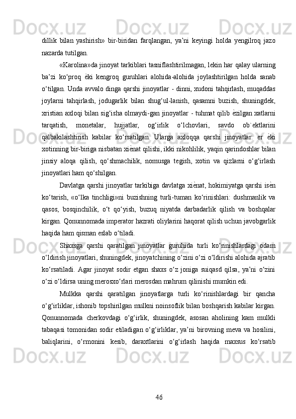 dillik   bilan   yashirish»   bir-biridan   farqlangan,   ya’ni   keyingi   holda   yengilroq   jazo
nazarda tutilgan. 
«Karolina»da jinoyat tarkiblari tasniflashtirilmagan, lekin har qalay ularning
ba’zi   ko‘proq   ѐ* ki   kengroq   guruhlari   alohida-alohida   joylashtirilgan   holda   sanab
o‘tilgan. Unda avvalo dinga qarshi jinoyatlar - dinni, xudoni tahqirlash, muqaddas
joylarni   tahqirlash,   jodugarlik   bilan   shug‘ul-lanish,   qasamni   buzish,   shuningdek,
xristian axloqi bilan sig‘isha olmaydi-gan jinoyatlar - tuhmat qilib   ѐ	
* zilgan xatlarni
tarqatish,   monetalar,   hujjatlar,   og‘irlik   o‘lchovlari,   savdo   ob`ektlarini
qalbakilashtirish   kabilar   ko‘rsatilgan.   Ularga   axloqqa   qarshi   jinoyatlar:   er   ѐ	
* ki
xotinning bir-biriga nisbatan xi ѐ	
* nat qilishi, ikki nikohlilik, yaqin qarindoshlar bilan
jinsiy   aloqa   qilish,   qo‘shmachilik,   nomusga   tegish,   xotin   va   qizlarni   o‘g‘irlash
jinoyatlari ham qo‘shilgan. 
Davlatga qarshi jinoyatlar tarkibiga davlatga xi ѐ	
* nat, hokimiyatga qarshi is ѐ	* n
ko‘tarish,   «o‘lka   tinchligi»ni   buzishning   turli-tuman   ko‘rinishlari:   dushmanlik   va
qasos,   bosqinchilik,   o‘t   qo‘yish,   buzuq   niyatda   darbadarlik   qilish   va   boshqalar
kirgan. Qonunnomada imperator hazrati oliylarini haqorat qilish uchun javobgarlik
haqida ham qisman eslab o‘tiladi. 
Shaxsga   qarshi   qaratilgan   jinoyatlar   guruhida   turli   ko‘rinishlardagi   odam
o‘ldirish jinoyatlari, shuningdek, jinoyatchining o‘zini o‘zi o‘ldirishi alohida ajratib
ko‘rsatiladi.   Agar   jinoyat   sodir   etgan   shaxs   o‘z   joniga   suiqasd   qilsa,   ya’ni   o‘zini
o‘zi o‘ldirsa uning merosxo‘rlari merosdan mahrum qilinishi mumkin edi. 
Mulkka   qarshi   qaratilgan   jinoyatlarga   turli   ko‘rinishlardagi   bir   qancha
o‘g‘irliklar, ishonib topshirilgan mulkni noinsoflik bilan boshqarish kabilar kirgan.
Qonunnomada   cherkovdagi   o‘g‘irlik,   shuningdek,   asosan   aholining   kam   mulkli
tabaqasi  tomonidan sodir etiladigan o‘g‘irliklar, ya’ni  birovning meva va hosilini,
baliqlarini,   o‘rmonini   kesib,   daraxtlarini   o‘g‘irlash   haqida   maxsus   ko‘rsatib
 
46 