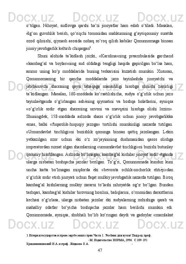 o‘tilgan.   Nihoyat,   sudlovga   qarshi   ba’zi   jinoyatlar   ham   eslab   o‘tiladi.   Masalan,
ѐ* lg‘on   guvohlik   berish,   qo‘riqchi   tomonidan   mahkumning   g‘ayriqonuniy   suratda
ozod   qilinishi,   qiynash   asosida   nohaq   so‘roq   qilish   kabilar   Qonunnomaga   binoan
jinoiy javobgarlik keltirib chiqargan 1
. 
Shuni   alohida   ta’kidlash   joizki,   «Karolina»ning   preambulasida   garchand
«kambag‘al   va   boylar»ning   sud   oldidagi   tengligi   haqida   gapirilgan   bo‘lsa   ham,
ammo   uning   ko‘p   moddalarida   buning   teskarisini   kuzatish   mumkin.   Xususan,
Qonunnomaning   bir   qancha   moddalarida   jazo   tayinlashda   jinoyatchi   va
jabrlanuvchi   shaxsning   qaysi   tabaqaga   mansubligi   hisobga   olinishi   zarurligi
ta’kidlangan.   Masalan,   160-moddada   ko‘rsatilishicha,   sudya   o‘g‘irlik   uchun   jazo
tayinla ѐ	
* tganda   o‘g‘irlangan   ash ѐ	* ning   qiymatini   va   boshqa   holatlarini,   ayniqsa
«o‘g‘irlik   sodir   etgan   shaxsning   unvoni   va   mavqeini   hisobga   olishi   lozim».
Shuningdek,   158-moddada   aslzoda   shaxs   o‘g‘irlik   uchun   jinoiy   javobgarlikka
emas,   balki   «fuqarolik-huquqiy   jazoga»   tortilishi   mumkinligi   nazarda   tutilgan.
«Umumdavlat   tinchligi»ni   buzishlik   qonunga   binoan   qattiq   jazolangan.   Lekin
yetkazilgan   ozor   uchun   ѐ	
* ki   o‘z   xo‘jayinining   dushmanidan   qasos   olishga
imperatordan ruxsat olgan shaxslarning «umumdavlat tinchligi»ni buzishi butunlay
qonuniy hisoblangan. Aslzoda bo‘lmagan, kambag‘al kishilar jinoyat sodir etganda
ularga   nisbatan   boshqacha   jazolar   berilgan.   To‘g‘ri,   Qonunnomada   kunduz   kuni
uncha   katta   bo‘lmagan   miqdorda   ѐ	
* ki   «bevosita   ochlik-nochorlik   ehti ѐ	* ji»dan
o‘g‘irlik sodir etish jinoyati uchun faqat mulkiy javobgarlik nazarda tutilgan. Biroq
kambag‘al   kishilarning   mulkiy   zararni   to‘lashi   nihoyatda   og‘ir   bo‘lgan.   Bundan
tashqari, kambag‘al kishilar birovning hosilini, baliqlarini, o‘rmonidan daraxtlarini
kechasi   o‘g‘irlasa,   ularga   nisbatan   jazolar   ѐ	
* ki   sudyalarning   xohishiga   qarab   va
mahalliy   odatlar   bo‘yicha   boshqacha   jazolar   ham   berilishi   mumkin   edi.
Qonunnomada,   ayniqsa,   shubhali   bo‘lib   ko‘ringan   daydi   va   gadoylar   «mamlakat
1  История государства и права заруб	
ѐжных стран.Часть 1. Уч	ѐбник для вузов/ Под р	ѐд. проф. 
-М.:Издат	
ѐльство НОРМА, 1996. С.189-191 
Краш	
ѐнинниковой Н.А. и проф. Жидкова О.А. - 
47 