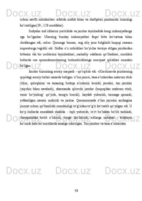 uchun   xavfli   zulmkorlar»   sifatida   zudlik   bilan   va   shafqatsiz   jazolanishi   lozimligi
ko‘rsatilgan(39-, 128-moddalar). 
Sudyalar sud ishlarini yuritishda va jazolar tayinlashda keng imkoniyatlarga
ega   bo‘lganlar.   Ularning   bunday   imkoniyatlari   faqat   bitta   ko‘rsatma   bilan
cheklangan   edi,   xolos.   Qonunga   binoan,   eng   oliy   jazo   belgilash   huquqi   rasman
imperatorga  tegishli   edi.  Sudlar  o‘z  xohishlari   bo‘yicha   tavsiya  etilgan  jazolardan
bittasini   ѐ* ki   bir   nechtasini   tayinlashlari,   mahalliy   odatlarni   qo‘llashlari,   mushkul
hollarda   esa   qonunshunoslarning   tushuntirishlariga   murojaat   qilishlari   mumkin
bo‘lgan. 
Jazolar tizimining asosiy maqsadi - qo‘rqitish edi. «Karolina»da jazolarning
quyidagi asosiy turlari nazarda tutilgan: o‘lim jazosi, tana a’zolaridan mahrum etish
(tilini,   quloqlarini   va   tananing   boshqa   a’zolarini   kesish)   jazolari,   tan   jazolari
(xipchin   bilan   savalash),   sharmanda   qiluvchi   jazolar   (huquqidan   mahrum   etish,
temir   bo‘yinbog‘   qo‘yish,   tamg‘a   bosish),   haydab   yuborish,   turmaga   qamash,
yetkazilgan   zararni   undirish   va   jarima.   Qonunnomada   o‘lim   jazosini   anchagina
jinoyat uchun qo‘llanilishi mumkinligi to‘g‘ridan-to‘g‘ri ko‘rsatib qo‘yilgan edi. U
ko‘p   hollarda   murakkab   shaklda   -   ѐ	
* qib   yuborish,   to‘rt   bo‘lakka   bo‘lib   tashlash,
charxpalakka   tortib   o‘ldirish,   suvga   cho‘ktirish,   a ѐ	
* llarga   nisbatan   -   tiriklayin
ko‘mish kabi ko‘rinishlarda amalga oshirilgan. Tan jazolari va tana a’zolaridan
 
48 