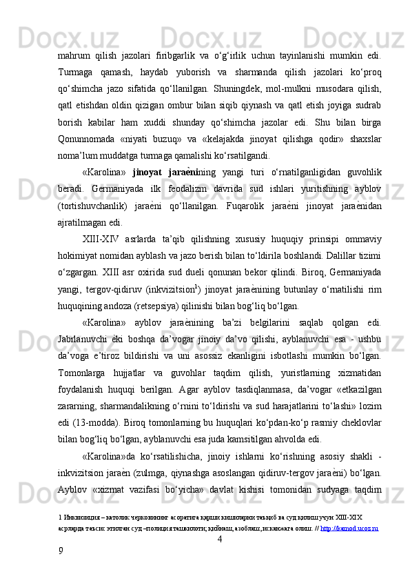 mahrum   qilish   jazolari   firibgarlik   va   o‘g‘irlik   uchun   tayinlanishi   mumkin   edi.
Turmaga   qamash,   haydab   yuborish   va   sharmanda   qilish   jazolari   ko‘proq
qo‘shimcha   jazo   sifatida   qo‘llanilgan.   Shuningdek,   mol-mulkni   musodara   qilish,
qatl   etishdan   oldin   qizigan   ombur   bilan   siqib   qiynash   va   qatl   etish   joyiga   sudrab
borish   kabilar   ham   xuddi   shunday   qo‘shimcha   jazolar   edi.   Shu   bilan   birga
Qonunnomada   «niyati   buzuq»   va   «kelajakda   jinoyat   qilishga   qodir»   shaxslar
noma’lum muddatga turmaga qamalishi ko‘rsatilgandi. 
«Karolina»   jinoyat   jara ѐA ni ning   yangi   turi   o‘rnatilganligidan   guvohlik
beradi.   Germaniyada   ilk   feodalizm   davrida   sud   ishlari   yuritishning   ayblov
(tortishuvchanlik)   jara ѐ	
* ni   qo‘llanilgan.   Fuqarolik   jara ѐ	* ni   jinoyat   jara ѐ	* nidan
ajratilmagan edi. 
XIII-XIV   asrlarda   ta’qib   qilishning   xususiy   huquqiy   prinsipi   ommaviy
hokimiyat nomidan ayblash va jazo berish bilan to‘ldirila boshlandi. Dalillar tizimi
o‘zgargan.   XIII   asr   oxirida   sud   dueli   qonunan   bekor   qilindi.   Biroq,   Germaniyada
yangi,   tergov-qidiruv   (inkvizitsion 1
)   jinoyat   jara ѐ	
* nining   butunlay   o‘rnatilishi   rim
huquqining andoza (retsepsiya) qilinishi bilan bog‘liq bo‘lgan. 
«Karolina»   ayblov   jara ѐ	
* nining   ba’zi   belgilarini   saqlab   qolgan   edi.
Jabrlanuvchi   ѐ	
* ki   boshqa   da’vogar   jinoiy   da’vo   qilishi,   ayblanuvchi   esa   -   ushbu
da’voga   e’tiroz   bildirishi   va   uni   asossiz   ekanligini   isbotlashi   mumkin   bo‘lgan.
Tomonlarga   hujjatlar   va   guvohlar   taqdim   qilish,   yuristlarning   xizmatidan
foydalanish   huquqi   berilgan.   Agar   ayblov   tasdiqlanmasa,   da’vogar   «etkazilgan
zararning, sharmandalikning o‘rnini to‘ldirishi  va sud harajatlarini to‘lashi» lozim
edi (13-modda). Biroq tomonlarning bu huquqlari ko‘pdan-ko‘p rasmiy cheklovlar
bilan bog‘liq bo‘lgan, ayblanuvchi esa juda kamsitilgan ahvolda edi. 
«Karolina»da   ko‘rsatilishicha,   jinoiy   ishlarni   ko‘rishning   asosiy   shakli   -
inkvizitsion jara ѐ	
* n (zulmga, qiynashga asoslangan qidiruv-tergov jara ѐ	* ni) bo‘lgan.
Ayblov   «xizmat   vazifasi   bo‘yicha»   davlat   kishisi   tomonidan   sudyaga   taqdim
1  Инквизиция – католик ч	
ѐрковининг асоратига қарши кишиларни таъқиб ва суд қилиш учун XIII-XIX 
асрларда таъсис этилган суд –полиция ташкилоти; қийнаш, азоблаш, исканжага олиш. //   http://karnod.ucoz.ru  
4
9     