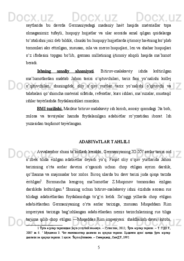 saytlarida   bu   davrda   Germaniyadagi   madaniy   haѐ*t   haqida   materiallar   topa
olmaganimiz   tufayli,   huquqiy   hujjatlar   va   ular   asosida   amal   qilgan   qoidalarga
to‘xtalishni joiz deb bildik, chunki bu huquqiy hujjatlarda ijtimoiy ha	
ѐ*tning ko‘plab
tomonlari aks ettirilgan, xususan, oila va meros huquqlari, len va shahar huquqlari
o‘z   ifodasini   topgan   bo‘lib,   german   millatining   ijtimoiy   ahqoli   haqida   ma’lumot
beradi. 
Ishning   amaliy   ahamiyati .   Bitiruv-malakaviy   ishda   keltirilgan
ma’lumotlardan   maktab   Jahon   tarixi   o‘qituvchilari,   tarix   fani   yo‘nalishi   kollej
o‘qituvchilari,   shuningdek,   oliy   o‘quv   yurtlari   tarix   yo‘nalishi   o‘qituvchi   va
talabalari qo‘shimcha material sifatida, referatlar, kurs ishlari, ma’ruzalar, mustaqil
ishlar tay	
ѐ*rlashda foydalanishlari mumkin. 
BMI tuzilishi.  Mazkur bitiruv malakaviy ish kirish, asosiy qismdagi 2ta bob,
xulosa   va   tavsiyalar   hamda   foydalanilgan   adabi	
ѐ*tlar   ro‘yxatidan   iborat.   Ish
yuzasidan taqdimot tay	
ѐ*rlangan. 
 
ADABIYoTLAR TAHLILI 
Avvalambor shuni ta’kidlash kerakki, Germaniyaning XI-XV asrlar tarixi oid
o‘zbek   tilida  	
ѐ*zilgan   adabi	ѐ*tlar   deyarli   yo‘q.   Faqat   oliy   o‘quv   yurtlarida   Jahon
tarixining   o‘rta   asrlar   davrini   o‘rganish   uchun   chop   etilgan   ayrim   darslik,
qo‘llanma   va   majmualar   bor   xolos.   Biroq   ularda   bu   davr   tarixi   juda   qisqa   tarzda
ѐ	
*ritilgan 1
.   Birmuncha   kengroq   ma’lumotlar   Z.Muqimov   tomonidan  	ѐ*zilgan
darslikda   keltirilgan. 2
  Shuning   uchun   bitiruv-malakaviy   ishni  	
ѐ*zishda   asosan   rus
tilidagi   adabi	
ѐ*tlardan   foydalanishga   to‘g‘ri   keldi.   So‘nggi   yillarda   chop   etilgan
adabi	
ѐ*tlardan   Germaniyaning   o‘rta   asrlar   tarixiga,   xususan   Muqaddam   Rim
imperiyasi   tarixiga   bag‘ishlangan   adabi	
ѐ*tlardan   nemis   tarixchilarining   rus   tiliga
tarjima   qilib   chop   etilgan   ―Muqaddas   Rim   imperiyasi:   shakllanish   davri   kitobi,	
‖
1  Ўрта асрлар тарихидан ўқув-услубий мажмуа. – Гулистон, 2012; Ўрта асрлар тарихи. – Т.:ТДПУ,
2007   ва   б.   2
  Муқимов   З.   Ч	
ѐт   мамлакатлар   давлати   ва   ҳуқуқи   тарихи.   Қадимги   дун	ѐ*  ҳамда   ўрта   асрлар
давлати ва ҳуқуқи тарихи. 1 қисм. Ўқув қўлланма..– Самарқанд, СамДУ, 1992. 
5 