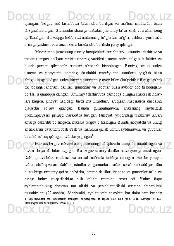 qilingan.   Tergov   sud   tashabbusi   bilan   olib   borilgan   va   ma’lum   muddatlar   bilan
chegaralanmagan. Gumondor shaxsga nisbatan jismoniy ta’sir etish vositalari keng
qo‘llanilgan. Bu vaqtga kelib sud ishlarining to‘g‘ridan-to‘g‘ri, oshkora yuritilishi
o‘rniga yashirin va asosan  ѐ* zma tarzda olib borilishi joriy qilingan. 
Inkvizitsion jara ѐ	
* nning asosiy bosqichlari: surishtiruv, umumiy tekshiruv va
maxsus   tergov   bo‘lgan   surishtiruvning   vazifasi   jinoyat   sodir   etilganlik   faktini   va
bunda   gumon   qilinuvchi   shaxsni   o‘rnatish   hisoblangan.   Buning   uchun   sudya
jinoyat   va   jinoyatchi   haqidagi   dastlabki   maxfiy   ma’lumotlarni   yig‘ish   bilan
shug‘ullangan. Agar sudya kimnidir «umumiy ovoz bilan (ko‘pchilik fikriga ko‘ra)
ѐ	
* ki   boshqa   ishonarli   dalillar,   gumonlar   va   isbotlar   bilan   aybdor   deb   hisoblagan»
bo‘lsa, u qamoqqa olingan. Umumiy tekshiruvda qamoqqa olingan shaxs ish holat-
lari   haqida,   jinoyat   haqidagi   ba’zi   ma’lumotlarni   aniqlash   maqsadida   dastlabki
qisqacha   so‘rov   qilingan.   Bunda   gumonlanuvchi   shaxsning   «aybsizlik
prezumpsiyasi»   prinsipi   harakatda   bo‘lgan.   Nihoyat,   yuqoridagi   tekshiruv   ishlari
amalga oshirilib bo‘lingach, maxsus tergov o‘tkazilgan. Bunda jinoyatchi va uning
sheriklarini batamom fosh etish va mahkum qilish uchun ayblanuvchi va guvohlar
batafsil so‘roq qilingan, dalillar yig‘ilgan 1
. 
Maxsus  tergov inkvizitsion jara ѐ	
* nning hal qiluvchi bosqichi  hisoblangan va
hukm   chiqarish   bilan   tugagan.   Bu   tergov   rasmiy   dalillar   nazariyasiga   asoslangan.
Dalil   qonun   bilan   mufassal   va   bir   xil   ma’noda   tartibga   solingan.   Har   bir   jinoyat
uchun «to‘liq va asil dalillar, isbotlar va gumonlar» turlari sanab ko‘rsatilgan. Shu
bilan birga umumiy  qoida bo‘yicha,  barcha  dalillar, isbotlar   va gumonlar   to‘la  va
oxirgi   hukm   chiqarilishiga   olib   kelishi   mumkin   emas   edi.   Hukm   faqat
ayblanuvchining   shaxsan   tan   olishi   va   guvohlantirilishi   asosida   chiqarilishi
mumkin edi   (22-modda).  Modomiki,  ayblanuvchilar  aybini   har   doim  ham   ixti ѐ	
* riy
1   Хр	
ѐстоматия   по   Вс	ѐобщ	ѐй   истории   государства   и   права.Т.1./   Под   р	ѐд.   К.И.   Батыра   и   Е.В.
Поликарповой.М.:Юристь , 1996. C.213 
 
50 