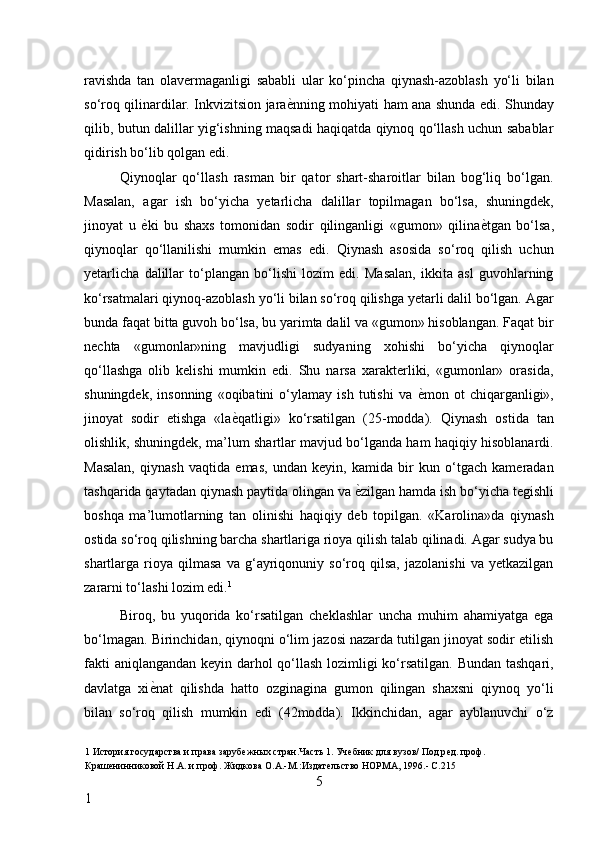 ravishda   tan   olavermaganligi   sababli   ular   ko‘pincha   qiynash-azoblash   yo‘li   bilan
so‘roq qilinardilar. Inkvizitsion jara ѐ* nning mohiyati ham ana shunda edi. Shunday
qilib, butun dalillar yig‘ishning maqsadi haqiqatda qiynoq qo‘llash uchun sabablar
qidirish bo‘lib qolgan edi. 
Qiynoqlar   qo‘llash   rasman   bir   qator   shart-sharoitlar   bilan   bog‘liq   bo‘lgan.
Masalan,   agar   ish   bo‘yicha   yetarlicha   dalillar   topilmagan   bo‘lsa,   shuningdek,
jinoyat   u   ѐ	
* ki   bu   shaxs   tomonidan   sodir   qilinganligi   «gumon»   qilina ѐ	* tgan   bo‘lsa,
qiynoqlar   qo‘llanilishi   mumkin   emas   edi.   Qiynash   asosida   so‘roq   qilish   uchun
yetarlicha   dalillar   to‘plangan   bo‘lishi   lozim   edi.   Masalan,   ikkita   asl   guvohlarning
ko‘rsatmalari qiynoq-azoblash yo‘li bilan so‘roq qilishga yetarli dalil bo‘lgan. Agar
bunda faqat bitta guvoh bo‘lsa, bu yarimta dalil va «gumon» hisoblangan. Faqat bir
nechta   «gumonlar»ning   mavjudligi   sudyaning   xohishi   bo‘yicha   qiynoqlar
qo‘llashga   olib   kelishi   mumkin   edi.   Shu   narsa   xarakterliki,   «gumonlar»   orasida,
shuningdek,   insonning   «oqibatini   o‘ylamay   ish   tutishi   va   ѐ	
* mon   ot   chiqarganligi»,
jinoyat   sodir   etishga   «la ѐ	
* qatligi»   ko‘rsatilgan   (25-modda).   Qiynash   ostida   tan
olishlik, shuningdek, ma’lum shartlar mavjud bo‘lganda ham haqiqiy hisoblanardi.
Masalan,   qiynash   vaqtida   emas,   undan   keyin,   kamida   bir   kun   o‘tgach   kameradan
tashqarida qaytadan qiynash paytida olingan va  ѐ	
* zilgan hamda ish bo‘yicha tegishli
boshqa   ma’lumotlarning   tan   olinishi   haqiqiy   deb   topilgan.   «Karolina»da   qiynash
ostida so‘roq qilishning barcha shartlariga rioya qilish talab qilinadi. Agar sudya bu
shartlarga  rioya  qilmasa   va  g‘ayriqonuniy   so‘roq  qilsa,   jazolanishi   va   yetkazilgan
zararni to‘lashi lozim edi. 1
 
Biroq,   bu   yuqorida   ko‘rsatilgan   cheklashlar   uncha   muhim   ahamiyatga   ega
bo‘lmagan. Birinchidan, qiynoqni o‘lim jazosi nazarda tutilgan jinoyat sodir etilish
fakti  aniqlangandan keyin darhol qo‘llash lozimligi  ko‘rsatilgan. Bundan tashqari,
davlatga   xi ѐ	
* nat   qilishda   hatto   ozginagina   gumon   qilingan   shaxsni   qiynoq   yo‘li
bilan   so‘roq   qilish   mumkin   edi   (42modda).   Ikkinchidan,   agar   ayblanuvchi   o‘z
1  История государства и права заруб	
ѐжных стран.Часть 1. Уч	ѐбник для вузов/ Под р	ѐд. проф. 
Краш	
ѐнинниковой Н.А. и проф. Жидкова О.А.-М.:Издат	ѐльство НОРМА, 1996.- С.215 
5
1     