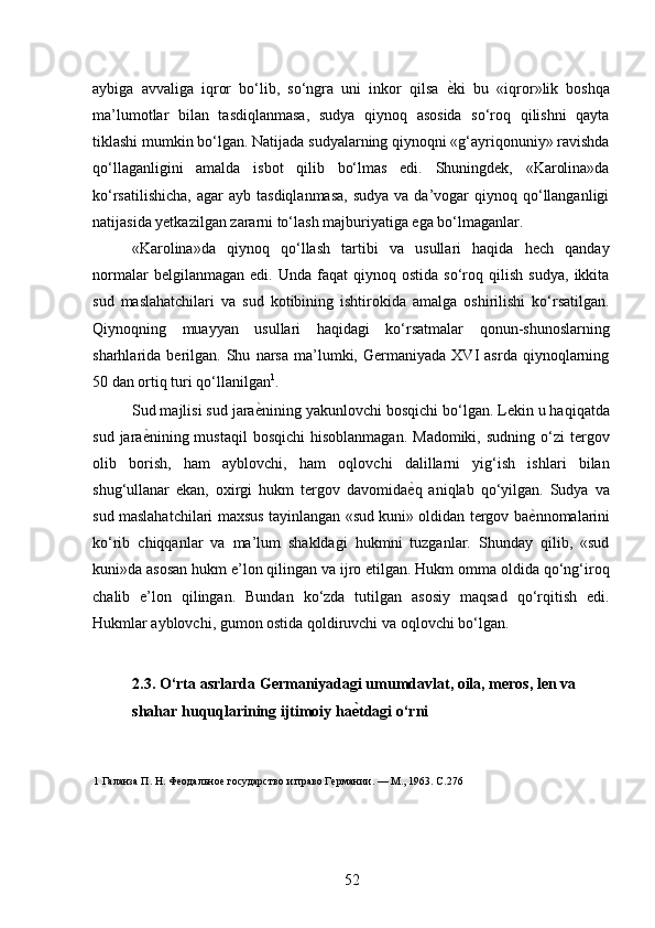 aybiga   avvaliga   iqror   bo‘lib,   so‘ngra   uni   inkor   qilsa   ѐ* ki   bu   «iqror»lik   boshqa
ma’lumotlar   bilan   tasdiqlanmasa,   sudya   qiynoq   asosida   so‘roq   qilishni   qayta
tiklashi mumkin bo‘lgan. Natijada sudyalarning qiynoqni «g‘ayriqonuniy» ravishda
qo‘llaganligini   amalda   isbot   qilib   bo‘lmas   edi.   Shuningdek,   «Karolina»da
ko‘rsatilishicha,   agar   ayb  tasdiqlanmasa,  sudya   va da’vogar  qiynoq  qo‘llanganligi
natijasida yetkazilgan zararni to‘lash majburiyatiga ega bo‘lmaganlar. 
«Karolina»da   qiynoq   qo‘llash   tartibi   va   usullari   haqida   hech   qanday
normalar   belgilanmagan  edi.   Unda   faqat   qiynoq   ostida   so‘roq   qilish   sudya,   ikkita
sud   maslahatchilari   va   sud   kotibining   ishtirokida   amalga   oshirilishi   ko‘rsatilgan.
Qiynoqning   muayyan   usullari   haqidagi   ko‘rsatmalar   qonun-shunoslarning
sharhlarida  berilgan.   Shu   narsa   ma’lumki,   Germaniyada   XVI   asrda   qiynoqlarning
50 dan ortiq turi qo‘llanilgan 1
. 
Sud majlisi sud jara ѐ	
* nining yakunlovchi bosqichi bo‘lgan. Lekin u haqiqatda
sud  jara ѐ	
* nining mustaqil   bosqichi   hisoblanmagan.  Madomiki,  sudning  o‘zi  tergov
olib   borish,   ham   ayblovchi,   ham   oqlovchi   dalillarni   yig‘ish   ishlari   bilan
shug‘ullanar   ekan,   oxirgi   hukm   tergov   davomida ѐ	
* q   aniqlab   qo‘yilgan.   Sudya   va
sud maslahatchilari maxsus tayinlangan «sud kuni» oldidan tergov ba ѐ	
* nnomalarini
ko‘rib   chiqqanlar   va   ma’lum   shakldagi   hukmni   tuzganlar.   Shunday   qilib,   «sud
kuni»da asosan hukm e’lon qilingan va ijro etilgan. Hukm omma oldida qo‘ng‘iroq
chalib   e’lon   qilingan.   Bundan   ko‘zda   tutilgan   asosiy   maqsad   qo‘rqitish   edi.
Hukmlar ayblovchi, gumon ostida qoldiruvchi va oqlovchi bo‘lgan. 
 
2.3. O‘rta asrlarda Germaniyadagi umumdavlat, oila, meros, len va 
shahar huquqlarining ijtimoiy ha ѐ	
A tdagi o‘rni 
 
1  Галанза П. Н. Ф	
ѐодально	ѐ государство и право Г	ѐрмании. — М., 1963. С.276 
52