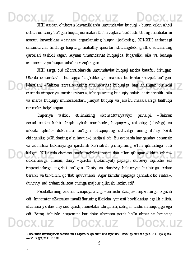 XIII  asrdan  e’tiboran  knyazliklarda umumdavlat   huquqi  -  butun  erkin  aholi
uchun umumiy bo‘lgan huquq normalari faol rivojlana boshladi. Uning manbalarini
asosan   knyazliklar   «davlat»   organlarining   huquq   ijodkorligi,   XII-XIII   asrlardagi
umumdavlat   tinchligi   haqidagi   mahalliy   qarorlar,   shuningdek,   graflik   sudlarining
qarorlari   tashkil   etgan.   Aynan   umumdavlat   huquqida   fuqarolik,   oila   va   boshqa
«noommaviy» huquq sohalari rivojlangan. 
XIII   asrga   oid   «Zersalolar»da   umumdavlat   huquqi   ancha   batafsil   ѐ* ritilgan.
Ularda   umumdavlat   huquqiga   bag‘ishlangan   maxsus   bo‘limlar   mavjud   bo‘lgan.
Masalan,   «Sakson   zersalo»sining   umumdavlat   huquqiga   bag‘ishlangan   birinchi
qismida «imperiya konstitutsiyasi», tabaqalarning huquqiy holati, qarindoshlik, oila
va   meros   huquqiy   munosabatlari,   jinoyat   huquqi   va   jara ѐ	
* ni   masalalariga   taalluqli
normalar belgilangan. 
Imperiya   tashkil   etilishining   «konstitutsiyaviy»   prinsipi,   «Sakson
zersalosi»dan   kelib   chiqib   aytish   mumkinki,   huquqning   ustunligi   (oliyligi)   va
«ikkita   qilich»   doktrinasi   bo‘lgan.   Huquqning   ustunligi   uning   ilohiy   kelib
chiqqanligi («Xudoning o‘zi huquq») natijasi edi. Bu oqibatda har qanday qonunsiz
va   adolatsiz   hokimiyatga   qarshilik   ko‘rsatish   prinsipining   e’lon   qilinishiga   olib
kelgan. XII asrda cherkov mafkurachilari tomonidan e’lon qilingan «ikkita qilich»
doktrinasiga   binoan,   diniy   «qilich»   (hokimiyat)   papaga,   dun ѐ	
* viy   «qilich»   esa
imperatorlarga   tegishli   bo‘lgan.   Diniy   va   dun ѐ	
* viy   hokimiyat   bir-biriga   ѐ	* rdam
berardi va bir-birini qo‘llab quvvatlardi. Agar kimdir «papaga qarshilik ko‘rsatsa»,
dun ѐ	
* viy sud  ѐ	* rdamida itoat etishga majbur qilinishi lozim edi 1
. 
Feodallarning   xizmat   zinapoyasidagi   «birinchi   daraja»   imperatorga   tegishli
edi. Imperator «Zersalo» mualliflarining fikricha, yer osti boyliklariga egalik qilish,
«hamma yerda» oliy sud qilish, monetalar chiqarish, soliqlar undirish huquqiga ega
edi.   Biroq,   tabiiyki,   imperator   har   doim   «hamma   yerda   bo‘la   olmas   va   har   vaqt
1  Властны	
ѐ институты и должности в Европ	ѐ в Ср	ѐдни	ѐ вѐка и ранн	ѐѐ Ново	ѐ вр	ѐмя / отв. р	ѐд. Т. П. Гусарова.
— М.: КДУ, 2011. С.289 
5
3     