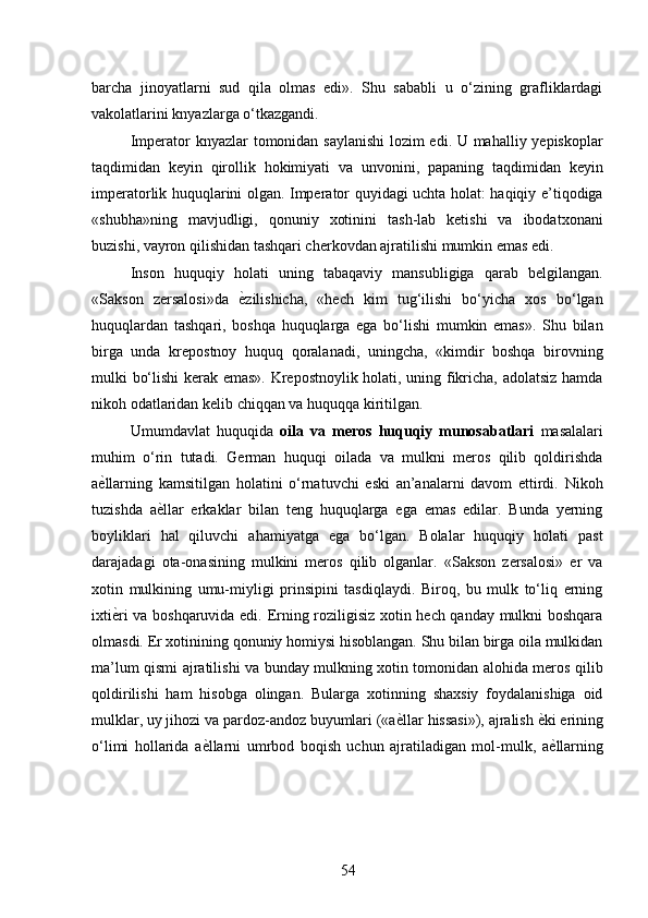 barcha   jinoyatlarni   sud   qila   olmas   edi».   Shu   sababli   u   o‘zining   grafliklardagi
vakolatlarini knyazlarga o‘tkazgandi. 
Imperator knyazlar tomonidan saylanishi  lozim edi. U mahalliy yepiskoplar
taqdimidan   keyin   qirollik   hokimiyati   va   unvonini,   papaning   taqdimidan   keyin
imperatorlik huquqlarini olgan. Imperator quyidagi uchta holat: haqiqiy e’tiqodiga
«shubha»ning   mavjudligi,   qonuniy   xotinini   tash-lab   ketishi   va   ibodatxonani
buzishi, vayron qilishidan tashqari cherkovdan ajratilishi mumkin emas edi. 
Inson   huquqiy   holati   uning   tabaqaviy   mansubligiga   qarab   belgilangan.
«Sakson   zersalosi»da   ѐ* zilishicha,   «hech   kim   tug‘ilishi   bo‘yicha   xos   bo‘lgan
huquqlardan   tashqari,   boshqa   huquqlarga   ega   bo‘lishi   mumkin   emas».   Shu   bilan
birga   unda   krepostnoy   huquq   qoralanadi,   uningcha,   «kimdir   boshqa   birovning
mulki bo‘lishi kerak emas». Krepostnoylik holati, uning fikricha, adolatsiz hamda
nikoh odatlaridan kelib chiqqan va huquqqa kiritilgan. 
Umumdavlat   huquqida   oila   va   meros   huquqiy   munosabatlari   masalalari
muhim   o‘rin   tutadi.   German   huquqi   oilada   va   mulkni   meros   qilib   qoldirishda
a ѐ	
* llarning   kamsitilgan   holatini   o‘rnatuvchi   eski   an’analarni   davom   ettirdi.   Nikoh
tuzishda   a ѐ	
* llar   erkaklar   bilan   teng   huquqlarga   ega   emas   edilar.   Bunda   yerning
boyliklari   hal   qiluvchi   ahamiyatga   ega   bo‘lgan.   Bolalar   huquqiy   holati   past
darajadagi   ota-onasining   mulkini   meros   qilib   olganlar.   «Sakson   zersalosi»   er   va
xotin   mulkining   umu-miyligi   prinsipini   tasdiqlaydi.   Biroq,   bu   mulk   to‘liq   erning
ixti ѐ	
* ri va boshqaruvida edi. Erning roziligisiz xotin hech qanday mulkni boshqara
olmasdi. Er xotinining qonuniy homiysi hisoblangan. Shu bilan birga oila mulkidan
ma’lum qismi ajratilishi va bunday mulkning xotin tomonidan alohida meros qilib
qoldirilishi   ham   hisobga   olingan.   Bularga   xotinning   shaxsiy   foydalanishiga   oid
mulklar, uy jihozi va pardoz-andoz buyumlari («a ѐ	
* llar hissasi»), ajralish  ѐ	* ki erining
o‘limi   hollarida   a ѐ	
* llarni   umrbod   boqish   uchun   ajratiladigan   mol-mulk,   a ѐ	* llarning
54 