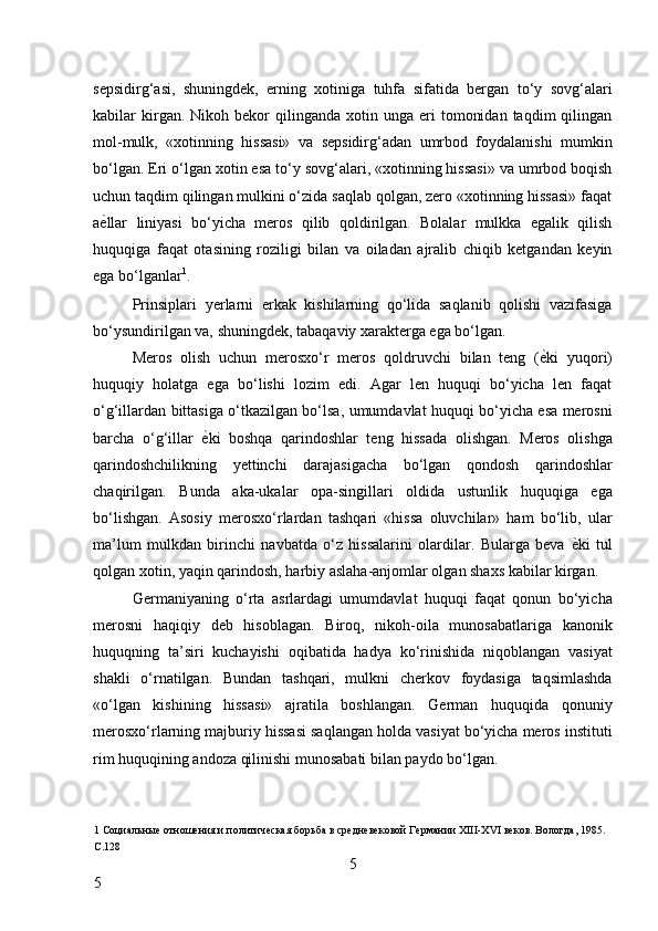 sepsidirg‘asi,   shuningdek,   erning   xotiniga   tuhfa   sifatida   bergan   to‘y   sovg‘alari
kabilar   kirgan.  Nikoh  bekor   qilinganda  xotin  unga  eri   tomonidan   taqdim   qilingan
mol-mulk,   «xotinning   hissasi»   va   sepsidirg‘adan   umrbod   foydalanishi   mumkin
bo‘lgan. Eri o‘lgan xotin esa to‘y sovg‘alari, «xotinning hissasi» va umrbod boqish
uchun taqdim qilingan mulkini o‘zida saqlab qolgan, zero «xotinning hissasi» faqat
a ѐ* llar   liniyasi   bo‘yicha   meros   qilib   qoldirilgan.   Bolalar   mulkka   egalik   qilish
huquqiga   faqat   otasining   roziligi   bilan   va   oiladan   ajralib   chiqib   ketgandan   keyin
ega bo‘lganlar 1
. 
Prinsiplari   yerlarni   erkak   kishilarning   qo‘lida   saqlanib   qolishi   vazifasiga
bo‘ysundirilgan va, shuningdek, tabaqaviy xarakterga ega bo‘lgan. 
Meros   olish   uchun   merosxo‘r   meros   qoldruvchi   bilan   teng   ( ѐ	
* ki   yuqori)
huquqiy   holatga   ega   bo‘lishi   lozim   edi.   Agar   len   huquqi   bo‘yicha   len   faqat
o‘g‘illardan bittasiga o‘tkazilgan bo‘lsa, umumdavlat huquqi bo‘yicha esa merosni
barcha   o‘g‘illar   ѐ	
* ki   boshqa   qarindoshlar   teng   hissada   olishgan.   Meros   olishga
qarindoshchilikning   yettinchi   darajasigacha   bo‘lgan   qondosh   qarindoshlar
chaqirilgan.   Bunda   aka-ukalar   opa-singillari   oldida   ustunlik   huquqiga   ega
bo‘lishgan.   Asosiy   merosxo‘rlardan   tashqari   «hissa   oluvchilar»   ham   bo‘lib,   ular
ma’lum   mulkdan   birinchi   navbatda   o‘z   hissalarini   olardilar.   Bularga   beva   ѐ	
* ki   tul
qolgan xotin, yaqin qarindosh, harbiy aslaha-anjomlar olgan shaxs kabilar kirgan. 
Germaniyaning   o‘rta   asrlardagi   umumdavlat   huquqi   faqat   qonun   bo‘yicha
merosni   haqiqiy   deb   hisoblagan.   Biroq,   nikoh-oila   munosabatlariga   kanonik
huquqning   ta’siri   kuchayishi   oqibatida   hadya   ko‘rinishida   niqoblangan   vasiyat
shakli   o‘rnatilgan.   Bundan   tashqari,   mulkni   cherkov   foydasiga   taqsimlashda
«o‘lgan   kishining   hissasi»   ajratila   boshlangan.   German   huquqida   qonuniy
merosxo‘rlarning majburiy hissasi saqlangan holda vasiyat bo‘yicha meros instituti
rim huquqining andoza qilinishi munosabati bilan paydo bo‘lgan. 
1  Социальны	
ѐ отнош	ѐния и политич	ѐская борьба в ср	ѐдн	ѐвѐковой Г	ѐрмании ХIII-ХVI в	ѐков. Вологда, 1985. 
С.128 
5
5     