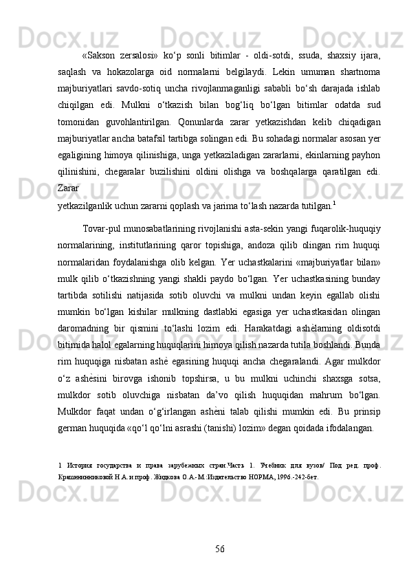 «Sakson   zersalosi»   ko‘p   sonli   bitimlar   -   oldi-sotdi,   ssuda,   shaxsiy   ijara,
saqlash   va   hokazolarga   oid   normalarni   belgilaydi.   Lekin   umuman   shartnoma
majburiyatlari   savdo-sotiq   uncha   rivojlanmaganligi   sababli   bo‘sh   darajada   ishlab
chiqilgan   edi.   Mulkni   o‘tkazish   bilan   bog‘liq   bo‘lgan   bitimlar   odatda   sud
tomonidan   guvohlantirilgan.   Qonunlarda   zarar   yetkazishdan   kelib   chiqadigan
majburiyatlar ancha batafsil tartibga solingan edi. Bu sohadagi normalar asosan yer
egaligining himoya qilinishiga, unga yetkaziladigan zararlarni, ekinlarning payhon
qilinishini,   chegaralar   buzilishini   oldini   olishga   va   boshqalarga   qaratilgan   edi.
Zarar 
yetkazilganlik uchun zararni qoplash va jarima to‘lash nazarda tutilgan. 1
 
Tovar-pul munosabatlarining rivojlanishi asta-sekin yangi fuqarolik-huquqiy
normalarining,   institutlarining   qaror   topishiga,   andoza   qilib   olingan   rim   huquqi
normalaridan   foydalanishga   olib   kelgan.   Yer   uchastkalarini   «majburiyatlar   bilan»
mulk   qilib   o‘tkazishning   yangi   shakli   paydo   bo‘lgan.   Yer   uchastkasining   bunday
tartibda   sotilishi   natijasida   sotib   oluvchi   va   mulkni   undan   keyin   egallab   olishi
mumkin   bo‘lgan   kishilar   mulkning   dastlabki   egasiga   yer   uchastkasidan   olingan
daromadning   bir   qismini   to‘lashi   lozim   edi.   Harakatdagi   ash ѐ* larning   oldisotdi
bitimida halol egalarning huquqlarini himoya qilish nazarda tutila boshlandi. Bunda
rim   huquqiga   nisbatan   ash ѐ	
*   egasining   huquqi   ancha   chegaralandi.   Agar   mulkdor
o‘z   ash ѐ	
* sini   birovga   ishonib   topshirsa,   u   bu   mulkni   uchinchi   shaxsga   sotsa,
mulkdor   sotib   oluvchiga   nisbatan   da’vo   qilish   huquqidan   mahrum   bo‘lgan.
Mulkdor   faqat   undan   o‘g‘irlangan   ash ѐ	
* ni   talab   qilishi   mumkin   edi.   Bu   prinsip
german huquqida «qo‘l qo‘lni asrashi (tanishi) lozim» degan qoidada ifodalangan. 
1   История   государства   и   права   заруб	
ѐжных   стран.Часть   1.   Уч	ѐбник   для   вузов/   Под   р	ѐд.   проф.
Краш	
ѐнинниковой Н.А. и проф. Жидкова О.А.-М.:Издат	ѐльство НОРМА, 1996.-242-б	ѐт.  
 
56 