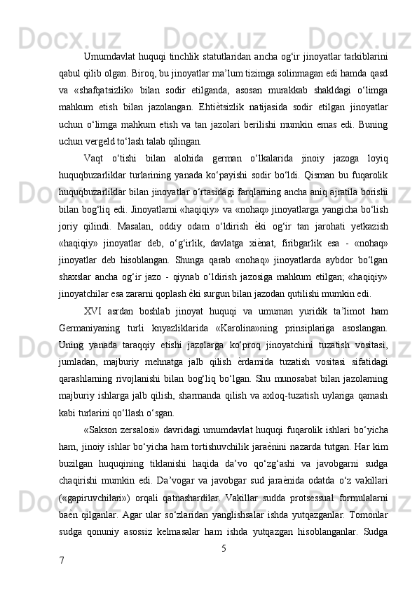 Umumdavlat  huquqi   tinchlik statutlaridan  ancha  og‘ir  jinoyatlar  tarkiblarini
qabul qilib olgan. Biroq, bu jinoyatlar ma’lum tizimga solinmagan edi hamda qasd
va   «shafqatsizlik»   bilan   sodir   etilganda,   asosan   murakkab   shakldagi   o‘limga
mahkum   etish   bilan   jazolangan.   Ehti ѐ* tsizlik   natijasida   sodir   etilgan   jinoyatlar
uchun   o‘limga   mahkum   etish   va   tan   jazolari   berilishi   mumkin   emas   edi.   Buning
uchun vergeld to‘lash talab qilingan. 
Vaqt   o‘tishi   bilan   alohida   german   o‘lkalarida   jinoiy   jazoga   loyiq
huquqbuzarliklar   turlarining   yanada   ko‘payishi   sodir   bo‘ldi.   Qisman   bu   fuqarolik
huquqbuzarliklar bilan jinoyatlar o‘rtasidagi farqlarning ancha aniq ajratila borishi
bilan bog‘liq edi. Jinoyatlarni «haqiqiy» va «nohaq» jinoyatlarga yangicha bo‘lish
joriy   qilindi.   Masalan,   oddiy   odam   o‘ldirish   ѐ	
* ki   og‘ir   tan   jarohati   yetkazish
«haqiqiy»   jinoyatlar   deb,   o‘g‘irlik,   davlatga   xi ѐ
* nat,   firibgarlik   esa   -   «nohaq»
jinoyatlar   deb   hisoblangan.   Shunga   qarab   «nohaq»   jinoyatlarda   aybdor   bo‘lgan
shaxslar   ancha   og‘ir   jazo   -   qiynab   o‘ldirish   jazosiga   mahkum   etilgan;   «haqiqiy»
jinoyatchilar esa zararni qoplash  ѐ	
* ki surgun bilan jazodan qutilishi mumkin edi. 
XVI   asrdan   boshlab   jinoyat   huquqi   va   umuman   yuridik   ta’limot   ham
Germaniyaning   turli   knyazliklarida   «Karolina»ning   prinsiplariga   asoslangan.
Uning   yanada   taraqqiy   etishi   jazolarga   ko‘proq   jinoyatchini   tuzatish   vositasi,
jumladan,   majburiy   mehnatga   jalb   qilish   ѐ	
* rdamida   tuzatish   vositasi   sifatidagi
qarashlarning   rivojlanishi   bilan   bog‘liq   bo‘lgan.   Shu   munosabat   bilan   jazolarning
majburiy   ishlarga   jalb   qilish,   sharmanda   qilish   va   axloq-tuzatish   uylariga   qamash
kabi turlarini qo‘llash o‘sgan. 
«Sakson zersalosi» davridagi umumdavlat  huquqi fuqarolik ishlari  bo‘yicha
ham,  jinoiy  ishlar   bo‘yicha   ham   tortishuvchilik  jara ѐ	
* nini   nazarda  tutgan.  Har   kim
buzilgan   huquqining   tiklanishi   haqida   da’vo   qo‘zg‘ashi   va   javobgarni   sudga
chaqirishi   mumkin   edi.   Da’vogar   va   javobgar   sud   jara ѐ	
* nida   odatda   o‘z   vakillari
(«gapiruvchilari»)   orqali   qatnashardilar.   Vakillar   sudda   protsessual   formulalarni
ba ѐ	
* n   qilganlar.   Agar   ular   so‘zlaridan   yanglishsalar   ishda   yutqazganlar.   Tomonlar
sudga   qonuniy   asossiz   kelmasalar   ham   ishda   yutqazgan   hisoblanganlar.   Sudga
5
7     