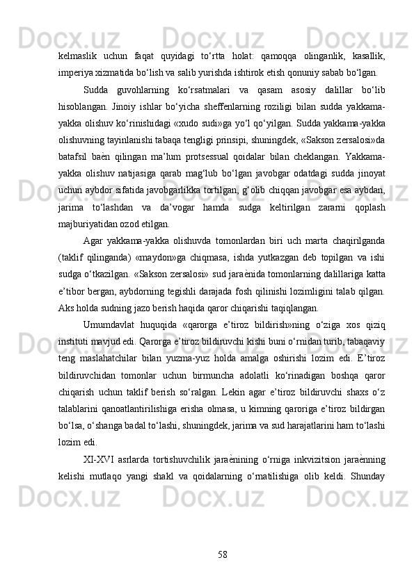 kelmaslik   uchun   faqat   quyidagi   to‘rtta   holat:   qamoqqa   olinganlik,   kasallik,
imperiya xizmatida bo‘lish va salib yurishda ishtirok etish qonuniy sabab bo‘lgan. 
Sudda   guvohlarning   ko‘rsatmalari   va   qasam   asosiy   dalillar   bo‘lib
hisoblangan.   Jinoiy   ishlar   bo‘yicha   sheffenlarning   roziligi   bilan   sudda   yakkama-
yakka olishuv ko‘rinishidagi «xudo sudi»ga yo‘l qo‘yilgan. Sudda yakkama-yakka
olishuvning tayinlanishi tabaqa tengligi prinsipi, shuningdek, «Sakson zersalosi»da
batafsil   ba ѐ* n   qilingan   ma’lum   protsessual   qoidalar   bilan   cheklangan.   Yakkama-
yakka   olishuv   natijasiga   qarab   mag‘lub   bo‘lgan   javobgar   odatdagi   sudda   jinoyat
uchun aybdor sifatida javobgarlikka tortilgan, g‘olib chiqqan javobgar esa aybdan,
jarima   to‘lashdan   va   da’vogar   hamda   sudga   keltirilgan   zararni   qoplash
majburiyatidan ozod etilgan. 
Agar   yakkama-yakka   olishuvda   tomonlardan   biri   uch   marta   chaqirilganda
(taklif   qilinganda)   «maydon»ga   chiqmasa,   ishda   yutkazgan   deb   topilgan   va   ishi
sudga o‘tkazilgan. «Sakson zersalosi» sud jara ѐ	
* nida tomonlarning dalillariga katta
e’tibor bergan, aybdorning tegishli darajada fosh qilinishi lozimligini talab qilgan.
Aks holda sudning jazo berish haqida qaror chiqarishi taqiqlangan. 
Umumdavlat   huquqida   «qarorga   e’tiroz   bildirish»ning   o‘ziga   xos   qiziq
instituti mavjud edi. Qarorga e’tiroz bildiruvchi kishi buni o‘rnidan turib, tabaqaviy
teng   maslahatchilar   bilan   yuzma-yuz   holda   amalga   oshirishi   lozim   edi.   E’tiroz
bildiruvchidan   tomonlar   uchun   birmuncha   adolatli   ko‘rinadigan   boshqa   qaror
chiqarish   uchun   taklif   berish   so‘ralgan.   Lekin   agar   e’tiroz   bildiruvchi   shaxs   o‘z
talablarini   qanoatlantirilishiga   erisha   olmasa,   u   kimning   qaroriga   e’tiroz   bildirgan
bo‘lsa, o‘shanga badal to‘lashi, shuningdek, jarima va sud harajatlarini ham to‘lashi
lozim edi. 
XI-XVI   asrlarda   tortishuvchilik   jara ѐ	
* nining   o‘rniga   inkvizitsion   jara ѐ	* nning
kelishi   mutlaqo   yangi   shakl   va   qoidalarning   o‘rnatilishiga   olib   keldi.   Shunday
58 