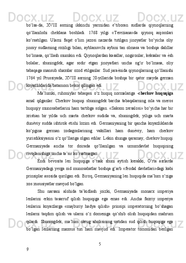 bo‘lsa-da,   XVIII   asrning   ikkinchi   yarmidan   e’tiboran   sudlarda   qiynoqlarning
qo‘llanilishi   cheklana   boshladi.   1768   yilgi   «Tereziana»da   qiynoq   anjomlari
ko‘rsatilgan.   Ularni   faqat   o‘lim   jazosi   nazarda   tutilgan   jinoyatlar   bo‘yicha   oliy
jinoiy   sudlarning   roziligi   bilan,   ayblanuvchi   aybini   tan   olmasa   va   boshqa   dalillar
bo‘lmasa, qo‘llash mumkin edi. Qiynoqlardan kasallar, nogironlar, keksalar va   ѐ* sh
bolalar,   shuningdek,   agar   sodir   etgan   jinoyatlari   uncha   og‘ir   bo‘lmasa,   oliy
tabaqaga mansub shaxslar ozod etilganlar. Sud jara ѐ	
* nida qiynoqlarning qo‘llanishi
1764   yil   Prussiyada,   XVIII   asrning   20-yillarida   boshqa   bir   qator   mayda   german
knyazliklarida batamom bekor qilingan edi. 
Ma’lumki,   ruhoniylar   tabaqasi   o‘z   huquq   normalariga   - cherkov   huquqiga
amal   qilganlar.   Cherkov   huquqi   shuningdek   barcha   tabaqalarning   oila   va   meros
huquqiy munosabatlarini ham tartibga solgan. «Sakson zersalosi» bo‘yicha har bir
xristian   bir   yilda   uch   marta   cherkov   sudida   va,   shuningdek,   yiliga   uch   marta
dun ѐ	
* viy sudda ishtirok etishi  lozim  edi. Germaniyaning  bir  qancha  knyazliklarida
ko‘pgina   german   zodagonlarining   vakillari   ham   dun ѐ	
* viy,   ham   cherkov
yurisdiksiyasini o‘z qo‘llariga olgan edilar. Lekin shunga qaramay, cherkov huquqi
Germaniyada   ancha   tor   doirada   qo‘llanilgan   va   umumdavlat   huquqining
rivojlanishiga uncha ta’sir ko‘rsatmagan. 
Endi   bevosita   len   huquqiga   o‘tsak   shuni   aytish   kerakki,   O‘rta   asrlarda
Germaniyadagi   yerga  oid  munosabatlar  boshqa   g‘arb  «feodal   davlatlari»dagi   kabi
prinsiplar asosida qurilgan edi. Biroq, Germaniyaning len huquqida ma’lum o‘ziga
xos xususiyatlar mavjud bo‘lgan. 
Shu   narsani   alohida   ta’kidlash   joizki,   Germaniyada   monarx   imperiya
lenlarini   erkin   tasarruf   qilish   huquqiga   ega   emas   edi.   Ancha   faxriy   imperiya
lenlarini   knyazlarga   «majburiy   hadya   qilish»   prinsipi   imperatorning   bo‘shagan
lenlarni   taqdim   qilish   va   ularni   o‘z   domeniga   qo‘shib   olish   huquqidan   mahrum
qilardi.   Shuningdek,   ma’lum   okrug   aholisining   ustidan   sud   qilish   huquqiga   ega
bo‘lgan   lenlarning   maxsus   turi   ham   mavjud   edi.   Imperator   tomonidan   berilgan
5
9     