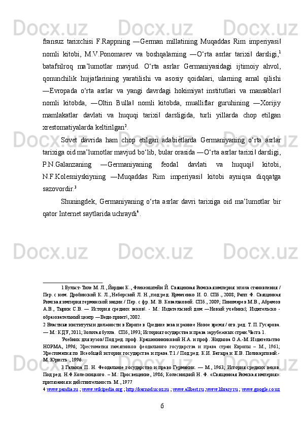 fransuz   tarixchisi   F.Rappning   ―German   millatining   Muqaddas   Rim   imperiyasi‖
nomli   kitobi,   M.V.Ponomarev   va   boshqalarning   ―O‘rta   asrlar   tarixi   darsligi,	
‖ 1
batafsilroq   ma’lumotlar   mavjud.   O‘rta   asrlar   Germaniyasidagi   ijtimoiy   ahvol,
qonunchilik   hujjatlarining   yaratilishi   va   asosiy   qoidalari,   ularning   amal   qilishi
―Evropada   o‘rta   asrlar   va   yangi   davrdagi   hokimiyat   institutlari   va   mansablar	
‖
nomli   kitobda,   ―Oltin   Bulla   nomli   kitobda,   mualliflar   guruhining   ―Xorijiy	
‖
mamlakatlar   davlati   va   huquqi   tarixi   darsligida,   turli   yillarda   chop   etilgan	
‖
xrestomatiyalarda keltirilgan 2
. 
Sovet   davrida   ham   chop   etilgan   adabi	
ѐ*tlarda   Germaniyaning   o‘rta   asrlar
tarixiga oid ma’lumotlar mavjud bo‘lib, bular orasida ―O‘rta asrlar tarixi  darsligi,	
‖
P.N.Galanzaning   ―Germaniyaning   feodal   davlati   va   huquqi   kitobi,
‖
N.F.Kolesniyskiyning   ―Muqaddas   Rim   imperiyasi   kitobi   ayniqsa   diqqatga	
‖
sazovordir. 3
 
Shuningdek,   Germaniyaning   o‘rta   asrlar   davri   tarixiga   oid   ma’lumotlar   bir
qator Internet saytlarida uchraydi 4
. 
 
1  Бульст-Тил	
ѐ М. Л., Йордан К., Фл	ѐкѐншт	ѐйн Й. Свящ	ѐнная Римская имп	ѐрия: эпоха становл	ѐния /
П	
ѐр. с н	ѐм. Дробинской К. Л., Н	ѐборской Л. Н., под р	ѐд. Ермач	ѐнко И. О. СПб., 2008; Рапп Ф. Свящ	ѐнная
Римская имп	
ѐрия г	ѐрманской нации / П	ѐр. с фр. М. В. Ковальковой. СПб., 2009; Пономар	ѐв М.В., Абрамов
А.В.,   Тырин   С.В.   ―   История   ср	
ѐдних   в	ѐков .   -   М.:   Издат	ѐльский   дом   ―Новый   уч	ѐбник ;   Издат	ѐльско   -	‖ ‖
образоват	
ѐльный ц	ѐнтр ―В	ѐди-принт , 2002.	‖  
2  Властны	
ѐ институты и должности в Европ	ѐ в Ср	ѐдни	ѐ вѐка и ранн	ѐѐ Ново	ѐ вр	ѐмя / отв. р	ѐд. Т. П. Гусарова.
— М.: КДУ, 2011; Золотая булла.  СПб, 1993; История государства и права заруб	
ѐжных стран.Часть 1. 
Уч	
ѐбник для вузов/ Под р	ѐд. проф. Краш	ѐнинниковой Н.А. и проф. Жидкова О.А.-М.:Издат	ѐльство
НОРМА,   1996;   Хр	
ѐстоматия   памятников   ф	ѐодального   государства   и   права   стран   Европы   –   М.,   1961;
Хр	
ѐстоматия  по  Вс	ѐобщ	ѐй   истории   государства   и  права.Т.1./   Под  р	ѐд.  К.И.  Батыра  и  Е.В. Поликарповой.-
М.:Юристь , 1996. 
3   Галанза   П.   Н.   Ф	
ѐодально	ѐ  государство   и   право   Г	ѐрмании.   —   М.,   1963;   История   ср	ѐдних   в	ѐков.
Под р	
ѐд. Н.Ф.Кол	ѐсницкого. – М.: Просв	ѐщѐни	ѐ, 1986; Кол	ѐсницкий Н. Ф. «Свящ	ѐнная Римская имп	ѐрия»:
притязания и д	
ѐйствит	ѐльность. М., 1977  
4   www.pandia.ru   ;  www.wikipedia.org   ;  http://karnod.ucoz.ru   ;  www.allbest.ru   ; www.library.ru   ;  www.google.co.uz  
6 