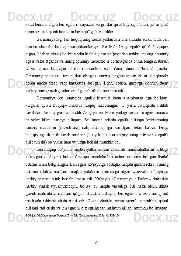 «sud leni»ni olgan len egalari, knyazlar va graflar qirol buyrug‘i bilan, ya’ni qirol
nomidan sud qilish huquqini ham qo‘lga kiritardilar. 
Germaniyadagi   len   huquqining  xususiyatlaridan   biri   shunda   ediki,  unda   len
olishni   «kutish»   huquqi   mustahkamlangan.   Bir   kishi   lenga   egalik   qilish   huquqini
olgan, boshqa kishi ( ѐ* ki bir necha kishilar) esa xo‘jayindan ushbu lenning qonuniy
egasi vafot etganda va uning qonuniy merosxo‘ri bo‘lmaganda o‘sha lenga nisbatan
da’vo   qilish   huquqini   olishlari   mumkin   edi.   Yana   shuni   ta’kidlash   joizki,
Germaniyada   vassal   tomonidan   olingan   lenning   begonalashtirilishini   taqiqlovchi
qoida   ancha   uzoq   vaqt   harakatda   bo‘lgan.   Lenni   sotish,   garovga   qo‘yish   faqat
xo‘jayinning roziligi bilan amalga oshirilishi mumkin edi 1
. 
Germaniya   len   huquqida   egalik   instituti   katta   ahamiyatga   ega   bo‘lgan.
«Egalik   qilish   huquqi»   maxsus   huquq   hisoblangan.   U   yerni   haqiqatda   ushlab
turishdan   farq   qilgan   va   xuddi   Angliya   va   Fransiyadagi   sezina   singari   maxsus
da’volar   bilan   himoya   qilingan.   Bu   huquq   odatda   egalik   qilishga   kirishishning
ramziy   marosimi   (investitura)   natijasida   qo‘lga   kiritilgan,   lekin   ba’zan   lenga
haqiqiy egalik qilib turish muddati (bir yilu bir kun xo‘jayinning e’tirozisiz egalik
qilib turishi) bo‘yicha ham vujudga kelishi mumkin edi. 
Len huquqi bo‘yicha majburiyatlar asosan vassallik munosabatlarini tartibga
soladigan   va   deyarli   butun   Yevropa   mamlakatlari   uchun   umumiy   bo‘lgan   feodal
odatlar bilan belgilangan. Len egasi xo‘jayinga sodiqlik haqida qasam ichib, «uning
odami»  sifatida  ma’lum  «majburiyat»larni   zimmasiga  olgan.  U  avvalo   xo‘jayinga
harbiy   xizmat   o‘tab   berishi   lozim   edi.   Xo‘jayin   «Germaniya   o‘lkalari»   doirasida
harbiy   yurish   uyushtirmoqchi   bo‘lsa,   bu   haqda   vassaliga   olti   hafta   oldin   ikkita
guvoh   ishtirokida   ma’lum   qilgan.   Bundan   tashqari,   len   egasi   o‘z   senorining   sud
majlisida   ishtirok   etishi   shart   edi.   O‘z   navbatida,   senor   vassal   qaramlikni   qabul
qilishni rad etishi va len egasini o‘z egaligidan mahrum qilishi mumkin bo‘lmagan.
1  Х	
ѐ*фѐр М. Имп	ѐратор Г	ѐнрих II. — М.: Транзиткнига, 2006. С. 123-124 
60 