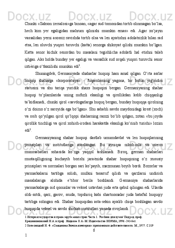 Chunki «Sakson zersalosi»ga binoan, «agar sud tomonidan tortib olinmagan bo‘lsa,
hech   kim   yer   egaligidan   mahrum   qilinishi   mumkin   emas»   edi.   Agar   xo‘jayin
vassalidan yerni asossiz ravishda tortib olsa va len ajratishni adolatsizlik bilan rad
etsa, len oluvchi yuqori turuvchi (katta) senorga shikoyat qilishi mumkin bo‘lgan.
Katta   senor   kichik   senordan   bu   masalani   tegishlicha   adolatli   hal   etishni   talab
qilgan. Aks holda bunday yer egaligi va vassallik sud orqali yuqori turuvchi senor
ixti ѐ* riga o‘tkazilishi mumkin edi 1
. 
Shuningdek,   Germaniyada   shaharlar   huquqi   ham   amal   qilgan.   O‘rta   asrlar
huquqi   shaharga   «korporatsiya»   -   fuqarolarning   yagona,   bir   butun   yig‘indisi
statusini   va   shu   tariqa   yuridik   shaxs   huquqini   bergan.   Germaniyaning   shahar
huquqi   to‘plamlarida   uning   nufuzli   ekanligi   va   qirollikdan   kelib   chiqqanligi
ta’kidlanadi, chunki qirol «savdogarlarga huquq bergan, bunday huquqqa qirolning
o‘zi doimo o‘z saroyida ega bo‘lgan». Shu sababli savdo maydonidagi krest (xoch)
va  osib  qo‘yilgan  qirol  qo‘lqopi   shaharning  ramzi   bo‘lib  qolgan,  zotan   «bu  joyda
qirollik tinchligi va qirol xohish-irodasi harakatda ekanligi ko‘rinib turishi» lozim
edi 2
. 
Germaniyaning   shahar   huquqi   dastlab   umumdavlat   va   len   huquqlarining
prinsiplari   va   institutlariga   asoslangan.   Bu   ayniqsa   nikoh-oila   va   meros
munosabatlari   sohasida   ko‘zga   yaqqol   tashlanadi.   Biroq,   german   shaharlari
mustaqilligining   kuchayib   borishi   jara ѐ	
* nida   shahar   huquqining   o‘z   xususiy
prinsiplari va normalari borgan sari ko‘payib, mazmunan boyib bordi. Bozorlar va
yarmarkalarni   tartibga   solish,   mulkni   tasarruf   qilish   va   qarzlarni   undirish
masalalariga   alohida   e’tibor   berila   boshlandi.   Germaniya   shaharlarida
yarmarkalarga oid qonunlar va veksel ustavlari juda erta qabul qilingan edi. Ularda
oldi-sotdi,   qarz,   garov,   ssuda,   topshiriq   kabi   shartnomalar   juda   batafsil   huquqiy
tartibga   solingan   edi.   Shahar   huquqidan   asta-sekin   ajralib   chiqa   boshlagan   savdo
huquqida veksel va savdo shirkati institutlari yanada rivojlandi. 
1  История государства и права заруб	
ѐжных стран.Часть 1. Уч	ѐбник для вузов/ Под р	ѐд. проф. 
Краш	
ѐнинниковой Н.А. и проф. Жидкова О.А.-М.:Издат	ѐльство НОРМА, 1996.-243-б	ѐт.  
2  Кол	
ѐсницкий Н. Ф. «Свящ	ѐнная Римская имп	ѐрия»: притязания и д	ѐйствит	ѐльность. М., 1977. С.319 
6
1     