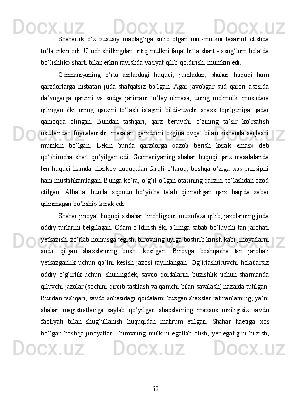 Shaharlik   o‘z   xususiy   mablag‘iga   sotib   olgan   mol-mulkni   tasarruf   etishda
to‘la erkin edi. U uch shillingdan ortiq mulkni faqat bitta shart - «sog‘lom holatda
bo‘lishlik» sharti bilan erkin ravishda vasiyat qilib qoldirishi mumkin edi. 
Germaniyaning   o‘rta   asrlardagi   huquqi,   jumladan,   shahar   huquqi   ham
qarzdorlarga   nisbatan   juda   shafqatsiz   bo‘lgan.   Agar   javobgar   sud   qarori   asosida
da’vogarga   qarzini   va   sudga   jarimani   to‘lay   olmasa,   uning   molmulki   musodara
qilingan   ѐ* ki   uning   qarzini   to‘lash   istagini   bildi-ruvchi   shaxs   topilguniga   qadar
qamoqqa   olingan.   Bundan   tashqari,   qarz   beruvchi   o‘zining   ta’sir   ko‘rsatish
usullaridan  foydalanishi,   masalan,   qarzdorni   ozgina   ovqat   bilan  kishanda   saqlashi
mumkin   bo‘lgan.   Lekin   bunda   qarzdorga   «azob   berish   kerak   emas»   deb
qo‘shimcha   shart   qo‘yilgan   edi.   Germaniyaning   shahar   huquqi   qarz   masalalarida
len   huquqi   hamda   cherkov   huquqidan   farqli   o‘laroq,   boshqa   o‘ziga   xos   prinsipni
ham mustahkamlagan. Bunga ko‘ra, o‘g‘il o‘lgan otasining qarzini to‘lashdan ozod
etilgan.   Albatta,   bunda   «qonun   bo‘yicha   talab   qilinadigan   qarz   haqida   xabar
qilinmagan bo‘lishi» kerak edi. 
Shahar jinoyat huquqi «shahar tinchligi»ni muxofaza qilib, jazolarning juda
oddiy turlarini belgilagan. Odam o‘ldirish   ѐ	
* ki o‘limga sabab bo‘luvchi tan jarohati
yetkazish, zo‘rlab nomusga tegish, birovning uyiga bostirib kirish kabi jinoyatlarni
sodir   qilgan   shaxslarning   boshi   kesilgan.   Birovga   boshqacha   tan   jarohati
yetkazganlik   uchun   qo‘lni   kesish   jazosi   tayinlangan.   Og‘irlashtiruvchi   holatlarsiz
oddiy   o‘g‘irlik   uchun,   shuningdek,   savdo   qoidalarini   buzishlik   uchun   sharmanda
qiluvchi jazolar (sochini qirqib tashlash va qamchi bilan savalash) nazarda tutilgan.
Bundan tashqari, savdo sohasidagi qoidalarni buzgan shaxslar ratmanlarning, ya’ni
shahar   magistratlariga   saylab   qo‘yilgan   shaxslarning   maxsus   roziligisiz   savdo
faoliyati   bilan   shug‘ullanish   huquqidan   mahrum   etilgan.   Shahar   ha ѐ	
* tiga   xos
bo‘lgan   boshqa   jinoyatlar   -   birovning   mulkini   egallab   olish,   yer   egaligini   buzish,
62 