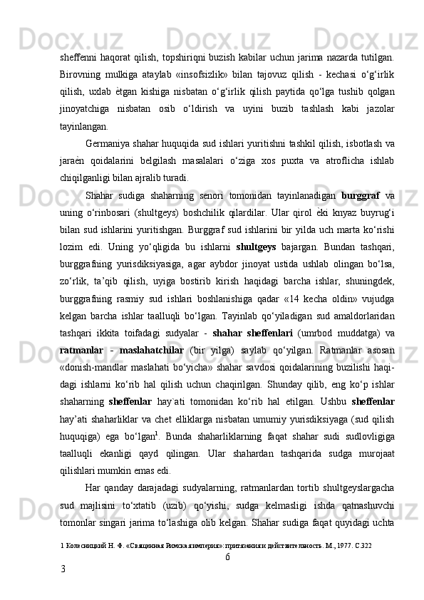 sheffenni   haqorat   qilish,   topshiriqni   buzish  kabilar   uchun  jarima  nazarda  tutilgan.
Birovning   mulkiga   ataylab   «insofsizlik»   bilan   tajovuz   qilish   -   kechasi   o‘g‘irlik
qilish,   uxlab   ѐ* tgan   kishiga   nisbatan   o‘g‘irlik   qilish   paytida   qo‘lga   tushib   qolgan
jinoyatchiga   nisbatan   osib   o‘ldirish   va   uyini   buzib   tashlash   kabi   jazolar
tayinlangan. 
Germaniya shahar huquqida sud ishlari yuritishni tashkil qilish, isbotlash va
jara ѐ	
* n   qoidalarini   belgilash   masalalari   o‘ziga   xos   puxta   va   atroflicha   ishlab
chiqilganligi bilan ajralib turadi. 
Shahar   sudiga   shaharning   senori   tomonidan   tayinlanadigan   burggraf   va
uning   o‘rinbosari   (shultgeys)   boshchilik   qilardilar.   Ular   qirol   ѐ	
* ki   knyaz   buyrug‘i
bilan  sud  ishlarini  yuritishgan.  Burggraf   sud  ishlarini   bir  yilda  uch   marta  ko‘rishi
lozim   edi.   Uning   yo‘qligida   bu   ishlarni   shultgeys   bajargan.   Bundan   tashqari,
burggrafning   yurisdiksiyasiga,   agar   aybdor   jinoyat   ustida   ushlab   olingan   bo‘lsa,
zo‘rlik,   ta’qib   qilish,   uyiga   bostirib   kirish   haqidagi   barcha   ishlar,   shuningdek,
burggrafning   rasmiy   sud   ishlari   boshlanishiga   qadar   «14   kecha   oldin»   vujudga
kelgan   barcha   ishlar   taalluqli   bo‘lgan.   Tayinlab   qo‘yiladigan   sud   amaldorlaridan
tashqari   ikkita   toifadagi   sudyalar   -   shahar   sheffenlari   (umrbod   muddatga)   va
ratmanlar   -   maslahatchilar   (bir   yilga)   saylab   qo‘yilgan.   Ratmanlar   asosan
«donish-mandlar   maslahati  bo‘yicha»  shahar  savdosi   qoidalarining  buzilishi  haqi-
dagi   ishlarni   ko‘rib   hal   qilish   uchun   chaqirilgan.   Shunday   qilib,   eng   ko‘p   ishlar
shaharning   sheffenlar   hay`ati   tomonidan   ko‘rib   hal   etilgan.   Ushbu   sheffenlar
hay’ati   shaharliklar  va   chet   elliklarga   nisbatan  umumiy  yurisdiksiyaga   (sud  qilish
huquqiga)   ega   bo‘lgan 1
.   Bunda   shaharliklarning   faqat   shahar   sudi   sudlovligiga
taalluqli   ekanligi   qayd   qilingan.   Ular   shahardan   tashqarida   sudga   murojaat
qilishlari mumkin emas edi. 
Har   qanday   darajadagi   sudyalarning,   ratmanlardan   tortib   shultgeyslargacha
sud   majlisini   to‘xtatib   (uzib)   qo‘yishi,   sudga   kelmasligi   ishda   qatnashuvchi
tomonlar singari jarima to‘lashiga olib kelgan. Shahar sudiga faqat quyidagi uchta
1  Кол	
ѐсницкий Н. Ф. «Свящ	ѐнная Римская имп	ѐрия»: притязания и д	ѐйствит	ѐльность. М., 1977. С.322 
6
3     