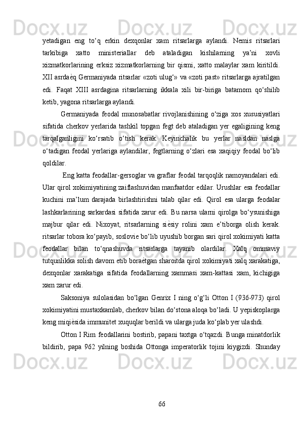 yetadigan   eng   to‘q   erkin   dexqonlar   xam   ritsarlarga   aylandi.   Nemis   ritsarlari
tarkibiga   xatto   ministeriallar   deb   ataladigan   kishilarning   ya’ni   xovli
xizmatkorlarining   erksiz   xizmatkorlarning   bir   qismi,   xatto   malaylar   xam   kiritildi.
XII asrda ѐ* q Germaniyada ritsarlar «zoti ulug‘» va «zoti past» ritsarlarga ajratilgan
edi.   Faqat   XIII   asrdagina   ritsarlarning   ikkala   xili   bir-biriga   batamom   qo‘shilib
ketib, yagona ritsarlarga aylandi. 
Germaniyada   feodal   munosabatlar   rivojlanishining   o‘ziga   xos   xususiyatlari
sifatida  cherkov   yerlarida   tashkil   topgan  fegt   deb  ataladigan   yer   egaligining   keng
tarqalganligini   ko‘rsatib   o‘tish   kerak.   Keyinchalik   bu   yerlar   nasldan   naslga
o‘tadigan   feodal   yerlariga   aylandilar,   fegtlarning   o‘zlari   esa   xaqiqiy   feodal   bo‘lib
qoldilar. 
 Eng katta feodallar-gersoglar va graflar feodal tarqoqlik namoyandalari edi.
Ular qirol xokimiyatining zaiflashuvidan manfaatdor edilar. Urushlar esa feodallar
kuchini   ma’lum   darajada   birlashtirishni   talab   qilar   edi.   Qirol   esa   ularga   feodalar
lashkarlarining sarkardasi sifatida zarur edi. Bu narsa ularni qirolga bo‘ysunishiga
majbur   qilar   edi.   Nixoyat,   ritsarlarning   si ѐ	
* siy   rolini   xam   e’tiborga   olish   kerak.
ritsarlar tobora ko‘payib, soslovie bo‘lib uyushib borgan sari qirol xokimiyati katta
feodallar   bilan   to‘qnashuvda   ritsarlarga   tayanib   olardilar.   Xalq   ommaviy
tutqunlikka solish davom etib bora ѐ	
* tgan sharoitda qirol xokimiyati xalq xarakatiga,
dexqonlar   xarakatiga   sifatida   feodallarning   xammasi   xam-kattasi   xam,   kichigiga
xam zarur edi. 
Saksoniya   sulolasidan   bo‘lgan   Genrix   I   ning   o‘g‘li   Otton   I   (93-973)   qirol
xokimiyatini mustaxkamlab, cherkov bilan do‘stona aloqa bo‘ladi. U yepiskoplarga
keng miqi ѐ	
* sida immunitet xuquqlar berildi va ularga juda ko‘plab yer ulashdi. 
Otton I Rim feodallarini bostirib, papani taxtga o‘tqazdi. Bunga minatdorlik
bildirib,   papa   962   yilning   boshida   Ottonga   imperatorlik   tojini   kiygizdi.   Shunday
66 