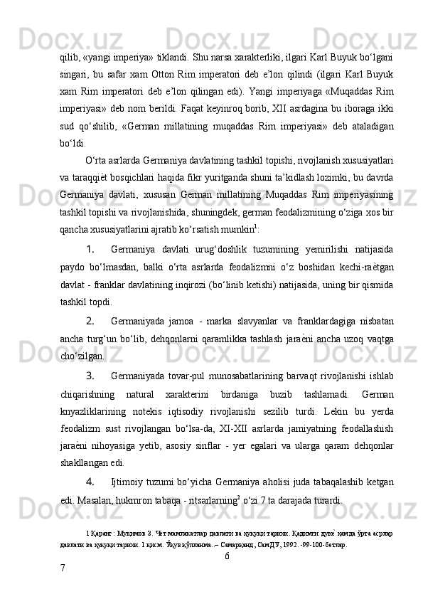 qilib, «yangi imperiya» tiklandi. Shu narsa xarakterliki, ilgari Karl Buyuk bo‘lgani
singari,   bu   safar   xam   Otton   Rim   imperatori   deb   e’lon   qilindi   (ilgari   Karl   Buyuk
xam   Rim   imperatori   deb   e’lon   qilingan   edi).   Yangi   imperiyaga   «Muqaddas   Rim
imperiyasi»  deb nom  berildi. Faqat  keyinroq borib, XII  asrdagina bu iboraga ikki
sud   qo‘shilib,   «German   millatining   muqaddas   Rim   imperiyasi»   deb   ataladigan
bo‘ldi. 
O‘rta asrlarda Germaniya davlatining tashkil topishi, rivojlanish xususiyatlari
va taraqqi ѐ* t bosqichlari haqida fikr yuritganda shuni ta’kidlash lozimki, bu davrda
Germaniya   davlati,   xususan   German   millatining   Muqaddas   Rim   imperiyasining
tashkil topishi va rivojlanishida, shuningdek, german feodalizmining o‘ziga xos bir
qancha xususiyatlarini ajratib ko‘rsatish mumkin 1
: 
1. Germaniya   davlati   urug‘doshlik   tuzumining   yemirilishi   natijasida
paydo   bo‘lmasdan,   balki   o‘rta   asrlarda   feodalizmni   o‘z   boshidan   kechi-ra ѐ	
* tgan
davlat - franklar davlatining inqirozi (bo‘linib ketishi) natijasida, uning bir qismida
tashkil topdi. 
2. Germaniyada   jamoa   -   marka   slavyanlar   va   franklardagiga   nisbatan
ancha   turg‘un   bo‘lib,   dehqonlarni   qaramlikka   tashlash   jara ѐ	
* ni   ancha   uzoq   vaqtga
cho‘zilgan. 
3. Germaniyada   tovar-pul   munosabatlarining   barvaqt   rivojlanishi   ishlab
chiqarishning   natural   xarakterini   birdaniga   buzib   tashlamadi.   German
knyazliklarining   notekis   iqtisodiy   rivojlanishi   sezilib   turdi.   Lekin   bu   yerda
feodalizm   sust   rivojlangan   bo‘lsa-da,   XI-XII   asrlarda   jamiyatning   feodallashish
jara ѐ	
* ni   nihoyasiga   yetib,   asosiy   sinflar   -   yer   egalari   va   ularga   qaram   dehqonlar
shakllangan edi. 
4. Ijtimoiy tuzumi  bo‘yicha  Germaniya  aholisi  juda tabaqalashib  ketgan
edi.  Masalan, hukmron tabaqa - ritsarlarning 2
 o‘zi 7 ta darajada turardi. 
1  Қаранг :   Муқимов З. Ч	
ѐт мамлакатлар давлати ва ҳуқуқи тарихи. Қадимги дун	ѐ* ҳамда ўрта асрлар
давлати ва ҳуқуқи тарихи. 1 қисм. Ўқув қўлланма..– Самарқанд, СамДУ, 1992. -99-100-б
ѐтлар.  
6
7     