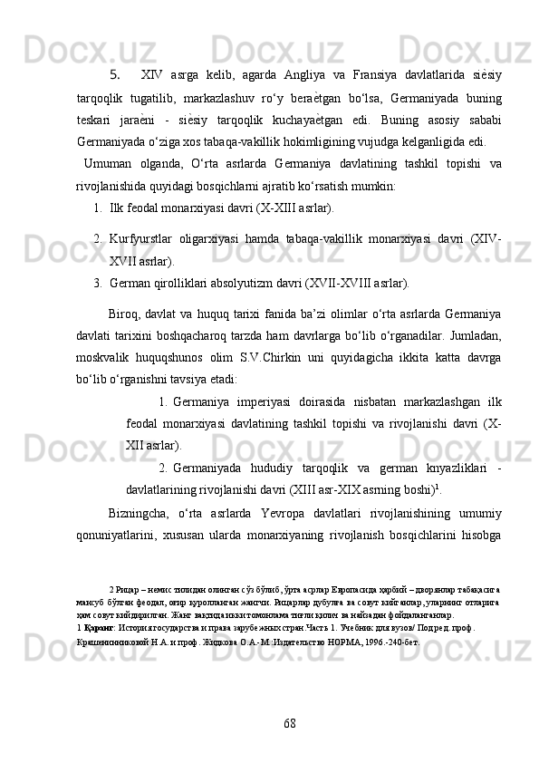5. XIV   asrga   kelib,   agarda   Angliya   va   Fransiya   davlatlarida   siѐ*siy
tarqoqlik   tugatilib,   markazlashuv   ro‘y   bera	
ѐ*tgan   bo‘lsa,   Germaniyada   buning
teskari   jara	
ѐ*ni   -   si	ѐ*siy   tarqoqlik   kuchaya	ѐ*tgan   edi.   Buning   asosiy   sababi
Germaniyada o‘ziga xos tabaqa-vakillik hokimligining vujudga kelganligida edi. 
  Umuman   olganda,   O‘rta   asrlarda   Germaniya   davlatining   tashkil   topishi   va
rivojlanishida quyidagi bosqichlarni ajratib ko‘rsatish mumkin: 
1. Ilk feodal monarxiyasi davri (X-XIII asrlar). 
2. Kurfyurstlar   oligarxiyasi   hamda   tabaqa-vakillik   monarxiyasi   davri   (XIV-
XVII asrlar). 
3. German qirolliklari absolyutizm davri (XVII-XVIII asrlar). 
Biroq,  davlat   va   huquq  tarixi   fanida  ba’zi   olimlar   o‘rta  asrlarda   Germaniya
davlati   tarixini  boshqacharoq   tarzda  ham   davrlarga   bo‘lib  o‘rganadilar.  Jumladan,
moskvalik   huquqshunos   olim   S.V.Chirkin   uni   quyidagicha   ikkita   katta   davrga
bo‘lib o‘rganishni tavsiya etadi: 
1. Germaniya   imperiyasi   doirasida   nisbatan   markazlashgan   ilk
feodal   monarxiyasi   davlatining   tashkil   topishi   va   rivojlanishi   davri   (X-
XII asrlar). 
2. Germaniyada   hududiy   tarqoqlik   va   german   knyazliklari   -
davlatlarining rivojlanishi davri (XIII asr-XIX asrning boshi) 1
. 
Bizningcha,   o‘rta   asrlarda   Yevropa   davlatlari   rivojlanishining   umumiy
qonuniyatlarini,   xususan   ularda   monarxiyaning   rivojlanish   bosqichlarini   hisobga
2  Рицар  –  н	
ѐмис тилидан олинган сўз бўлиб, ўрта асрлар Европасида ҳарбий – дворянлар табақасига
мансуб бўлган ф	
ѐодал, оғир қуролланган жангчи. Рицарлар дубулға ва совут кийганлар, уларнинг отларига
ҳам совут кийдирилган. Жанг вақтида икки томонлама тиғли қилич ва найзадан фойдаланганлар.  
1   Қаранг:  История государства и права заруб	
ѐжных стран.Часть 1. Уч	ѐбник для вузов/ Под р	ѐд. проф. 
Краш	
ѐнинниковой Н.А. и проф. Жидкова О.А.-М.:Издат	ѐльство НОРМА, 1996.-240-б	ѐт.  
68