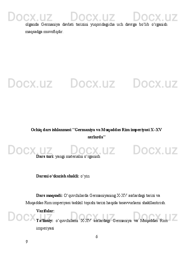 olganda   Germaniya   davlati   tarixini   yuqoridagicha   uch   davrga   bo‘lib   o‘rganish
maqsadga muvofiqdir. 
 
 
 
 
 
 
 
 
 
 
 
 
Ochiq dars ishlanmasi "Germaniya va Muqaddas Rim imperiyasi X–XV
asrlarda" 
 
Dars turi:  yangi materialni o‘rganish 
 
Darsni o‘tkazish shakli:  o‘yin 
 
Dars maqsadi:  O‘quvchilarda Germaniyaning X-XV asrlardagi tarixi va 
Muqaddas Rim imperiyasi tashkil topishi tarixi haqida tasavvurlarni shakllantirish. 
Vazifalar: 
Ta’limiy:   o‘quvchilarni   X-XV   asrlardagi   Germaniya   va   Muqaddas   Rim
imperiyasi 
6
9     