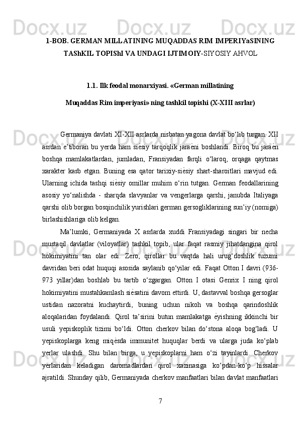 1-BOB. GERMAN MILLATINING MUQADDAS RIM IMPERIYaSINING
TAShKIL TOPIShI VA UNDAGI IJTIMOIY- SIYOSIY AHVOL 
 
1.1. Ilk feodal monarxiyasi. «German millatining 
Muqaddas Rim imperiyasi» ning tashkil topishi (X-XIII asrlar) 
 
Germaniya davlati XI-XII asrlarda nisbatan yagona davlat bo‘lib turgan. XII
asrdan  e’tiboran   bu  yerda  ham   si ѐ* siy  tarqoqlik  jara ѐ	* ni   boshlandi.  Biroq  bu  jara ѐ	* n
boshqa   mamlakatlardan,   jumladan,   Fransiyadan   farqli   o‘laroq,   orqaga   qaytmas
xarakter   kasb   etgan.   Buning   esa   qator   tarixiy-si ѐ	
* siy   shart-sharoitlari   mavjud   edi.
Ularning   ichida   tashqi   si ѐ	
* siy   omillar   muhim   o‘rin   tutgan.   German   feodallarining
asosiy   yo‘nalishda   -   sharqda   slavyanlar   va   vengerlarga   qarshi,   janubda   Italiyaga
qarshi olib borgan bosqinchilik yurishlari german gersogliklarining sun’iy (nomiga)
birlashishlariga olib kelgan. 
Ma’lumki,   Germaniyada   X   asrlarda   xuddi   Fransiyadagi   singari   bir   necha
mustaqil   davlatlar   (viloyatlar)   tashkil   topib,   ular   faqat   rasmiy   jihatdangina   qirol
hokimiyatini   tan   olar   edi.   Zero,   qirollar   bu   vaqtda   hali   urug‘doshlik   tuzumi
davridan beri odat huquqi asosida  saylanib qo‘yilar edi. Faqat  Otton I davri (93-
973   yillar)dan   boshlab   bu   tartib   o‘zgargan.   Otton   I   otasi   Genrix   I   ning   qirol
hokimiyatini mustahkamlash si ѐ	
* satini davom ettirdi. U, dastavval boshqa gersoglar
ustidan   nazoratni   kuchaytirdi,   buning   uchun   nikoh   va   boshqa   qarindoshlik
aloqalaridan   foydalandi.   Qirol   ta’sirini   butun   mamlakatga   ѐ	
* yishning   ikkinchi   bir
usuli   yepiskoplik   tizimi   bo‘ldi.   Otton   cherkov   bilan   do‘stona   aloqa   bog‘ladi.   U
yepiskoplarga   keng   miq ѐ	
* sda   immunitet   huquqlar   berdi   va   ularga   juda   ko‘plab
yerlar   ulashdi.   Shu   bilan   birga,   u   yepiskoplarni   ham   o‘zi   tayinlardi.   Cherkov
yerlaridan   keladigan   daromadlardan   qirol   xazinasiga   ko‘pdan-ko‘p   hissalar
ajratildi. Shunday qilib, Germaniyada cherkov manfaatlari bilan davlat manfaatlari
7 