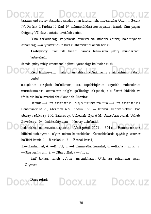 tarixiga oid asosiy atamalar, sanalar bilan tanishtirish, imperatorlar Otton I, Genrix
IV,   Fridrix   I,   Fridrix   II,   Karl   IV   hukmronliklari   xususiyatlari   hamda   Rim   papasi
Grigoriy VII davri tarixini tavsiflab berish. 
O‘rta   asrlardadagi   voqealarda   dun ѐ* viy   va   ruhoniy   (diniy)   hokimiyatlar
o‘rtasidagi ―oliy taxt  uchun kurash ahamiyatini ochib berish. 	
‖
Tarbiyaviy:   mas’ullik   hissini   hamda   bilimlarga   jiddiy   munosabatni
tarbiyalash; 
darsda qulay ruhiy-emotsional iqlimni yaratishga ko‘maklashish.  
Rivojlantiruvchi:   matn   bilan   ishlash   ko‘nikmasini   shakllantirish;   sabab-
oqibat 
aloqalarini   aniqlash   ko‘nikmasi,   test   topshiriqlarini   bajarish   malakalarini
mustahkamlash;   atamalarni   to‘g‘ri   qo‘llashga   o‘rgatish;   o‘z   fikrini   bidirish   va
ifodalash ko‘nikmasini shakllantirish  Jihozlar: 
Darslik   ―O‘rta   asrlar   tarixi ,   o‘quv   uslubiy   majmua   ―O‘rta   asrlar   tarixi ,	
‖ ‖
Ponomarev   M.V.,   Abramov   A.V.,   T ы rin   S.V.   ―   Istoriya   srednix   vekov .   Pod	
‖
ob щ ey   redaksiey   S.K.   Saturovoy.   Uchebnik   dlya   6   kl.   ob щ eobrazovatel.   Ucheb.
Zavedeniy.- M.: Izdatelskiy dom ―Nov ы y uchebnik ; 	
‖
Izdatelsko - obrazovateln ы y sentr ―Vedi-print , 2002 . – 304 s. ―Hamma narsani	
‖
bilishni   xohlayman   o‘yini   uchun   kartochkalar.   Kartochkalarda   quyidagi  	
‖ ѐ	* zuvlar
bo‘lishi kerak: 1.―Boshladik , 2. ―Feodal kasri , 	
‖ ‖
3.―Shartnoma ,   4.   ―Kitob ,   5.   ―Hokimiyatlar   kurashi ,   6.   ―Ikkita   Fridrix ,   7.	
‖ ‖ ‖ ‖
―Sharqqa hujum ,8. ―Oltin bulla , 9.―Finish  	
‖ ‖ ‖
Sinf   taxtasi,   rangli   bo‘rlar,   magnitchalar,   O‘rta   asr   rohibining   surati
―O‘yinchi  	
‖
 
Dars rejasi: 
70 